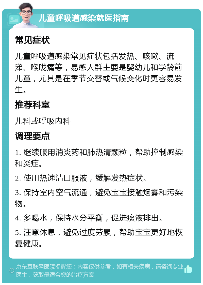 儿童呼吸道感染就医指南 常见症状 儿童呼吸道感染常见症状包括发热、咳嗽、流涕、喉咙痛等，易感人群主要是婴幼儿和学龄前儿童，尤其是在季节交替或气候变化时更容易发生。 推荐科室 儿科或呼吸内科 调理要点 1. 继续服用消炎药和肺热清颗粒，帮助控制感染和炎症。 2. 使用热速清口服液，缓解发热症状。 3. 保持室内空气流通，避免宝宝接触烟雾和污染物。 4. 多喝水，保持水分平衡，促进痰液排出。 5. 注意休息，避免过度劳累，帮助宝宝更好地恢复健康。