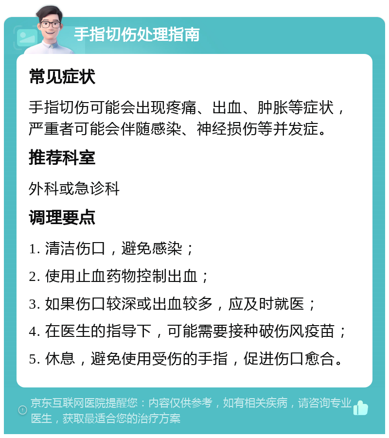 手指切伤处理指南 常见症状 手指切伤可能会出现疼痛、出血、肿胀等症状，严重者可能会伴随感染、神经损伤等并发症。 推荐科室 外科或急诊科 调理要点 1. 清洁伤口，避免感染； 2. 使用止血药物控制出血； 3. 如果伤口较深或出血较多，应及时就医； 4. 在医生的指导下，可能需要接种破伤风疫苗； 5. 休息，避免使用受伤的手指，促进伤口愈合。