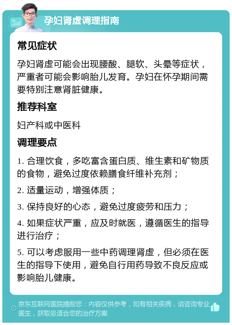 孕妇肾虚调理指南 常见症状 孕妇肾虚可能会出现腰酸、腿软、头晕等症状，严重者可能会影响胎儿发育。孕妇在怀孕期间需要特别注意肾脏健康。 推荐科室 妇产科或中医科 调理要点 1. 合理饮食，多吃富含蛋白质、维生素和矿物质的食物，避免过度依赖膳食纤维补充剂； 2. 适量运动，增强体质； 3. 保持良好的心态，避免过度疲劳和压力； 4. 如果症状严重，应及时就医，遵循医生的指导进行治疗； 5. 可以考虑服用一些中药调理肾虚，但必须在医生的指导下使用，避免自行用药导致不良反应或影响胎儿健康。