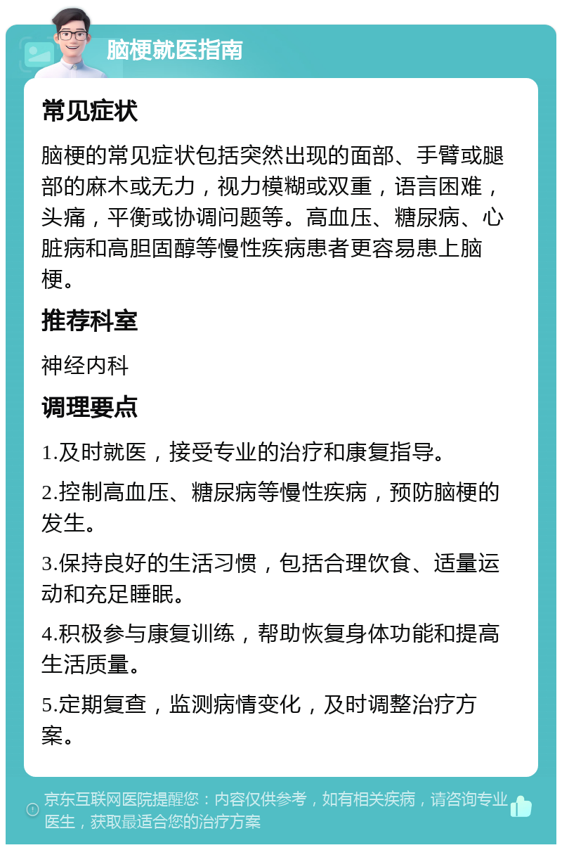 脑梗就医指南 常见症状 脑梗的常见症状包括突然出现的面部、手臂或腿部的麻木或无力，视力模糊或双重，语言困难，头痛，平衡或协调问题等。高血压、糖尿病、心脏病和高胆固醇等慢性疾病患者更容易患上脑梗。 推荐科室 神经内科 调理要点 1.及时就医，接受专业的治疗和康复指导。 2.控制高血压、糖尿病等慢性疾病，预防脑梗的发生。 3.保持良好的生活习惯，包括合理饮食、适量运动和充足睡眠。 4.积极参与康复训练，帮助恢复身体功能和提高生活质量。 5.定期复查，监测病情变化，及时调整治疗方案。