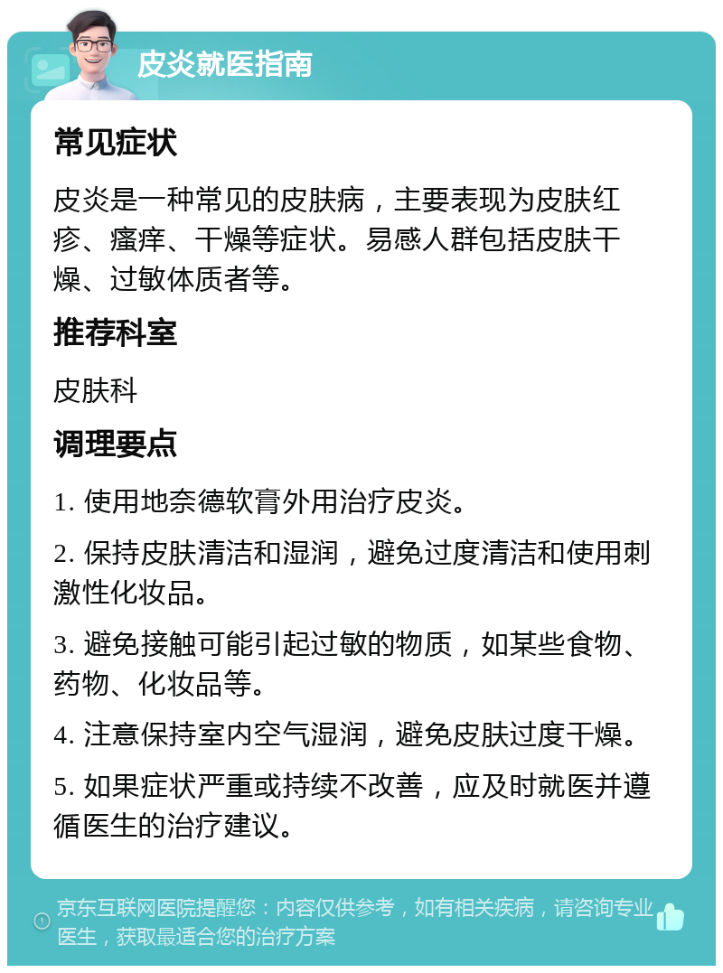 皮炎就医指南 常见症状 皮炎是一种常见的皮肤病，主要表现为皮肤红疹、瘙痒、干燥等症状。易感人群包括皮肤干燥、过敏体质者等。 推荐科室 皮肤科 调理要点 1. 使用地奈德软膏外用治疗皮炎。 2. 保持皮肤清洁和湿润，避免过度清洁和使用刺激性化妆品。 3. 避免接触可能引起过敏的物质，如某些食物、药物、化妆品等。 4. 注意保持室内空气湿润，避免皮肤过度干燥。 5. 如果症状严重或持续不改善，应及时就医并遵循医生的治疗建议。