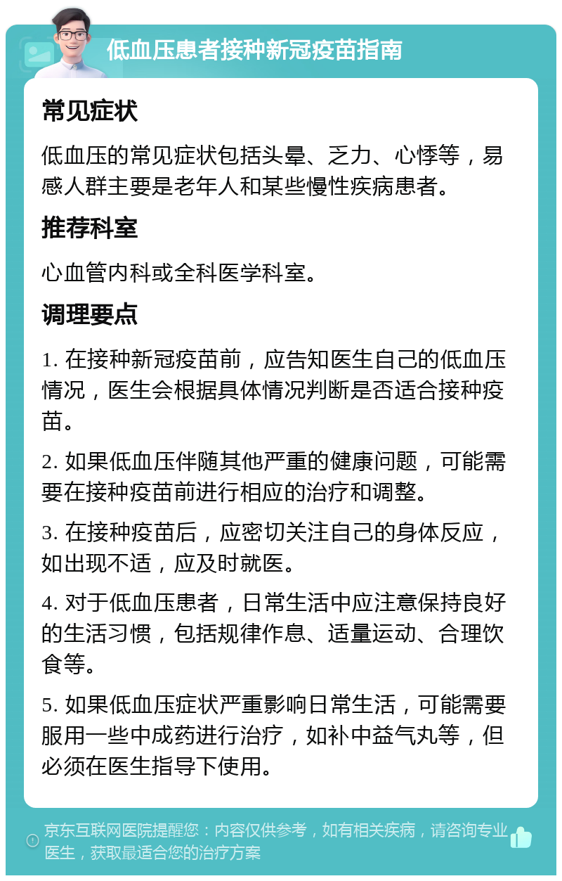 低血压患者接种新冠疫苗指南 常见症状 低血压的常见症状包括头晕、乏力、心悸等，易感人群主要是老年人和某些慢性疾病患者。 推荐科室 心血管内科或全科医学科室。 调理要点 1. 在接种新冠疫苗前，应告知医生自己的低血压情况，医生会根据具体情况判断是否适合接种疫苗。 2. 如果低血压伴随其他严重的健康问题，可能需要在接种疫苗前进行相应的治疗和调整。 3. 在接种疫苗后，应密切关注自己的身体反应，如出现不适，应及时就医。 4. 对于低血压患者，日常生活中应注意保持良好的生活习惯，包括规律作息、适量运动、合理饮食等。 5. 如果低血压症状严重影响日常生活，可能需要服用一些中成药进行治疗，如补中益气丸等，但必须在医生指导下使用。