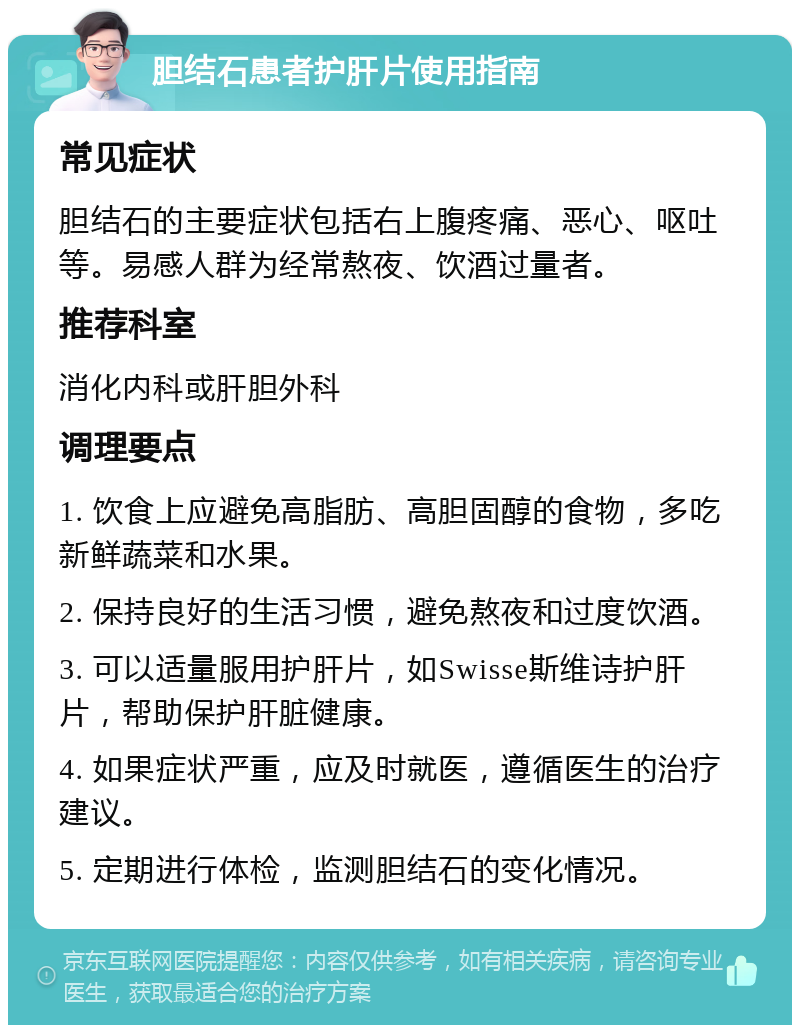 胆结石患者护肝片使用指南 常见症状 胆结石的主要症状包括右上腹疼痛、恶心、呕吐等。易感人群为经常熬夜、饮酒过量者。 推荐科室 消化内科或肝胆外科 调理要点 1. 饮食上应避免高脂肪、高胆固醇的食物，多吃新鲜蔬菜和水果。 2. 保持良好的生活习惯，避免熬夜和过度饮酒。 3. 可以适量服用护肝片，如Swisse斯维诗护肝片，帮助保护肝脏健康。 4. 如果症状严重，应及时就医，遵循医生的治疗建议。 5. 定期进行体检，监测胆结石的变化情况。