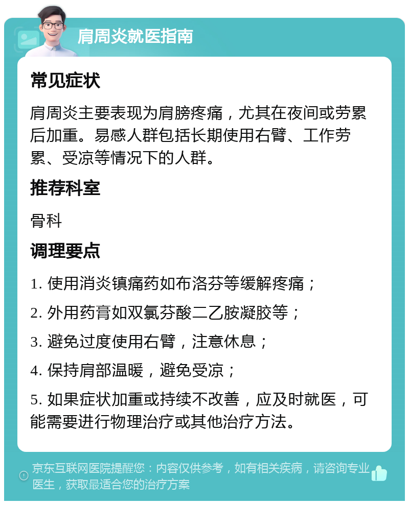 肩周炎就医指南 常见症状 肩周炎主要表现为肩膀疼痛，尤其在夜间或劳累后加重。易感人群包括长期使用右臂、工作劳累、受凉等情况下的人群。 推荐科室 骨科 调理要点 1. 使用消炎镇痛药如布洛芬等缓解疼痛； 2. 外用药膏如双氯芬酸二乙胺凝胶等； 3. 避免过度使用右臂，注意休息； 4. 保持肩部温暖，避免受凉； 5. 如果症状加重或持续不改善，应及时就医，可能需要进行物理治疗或其他治疗方法。