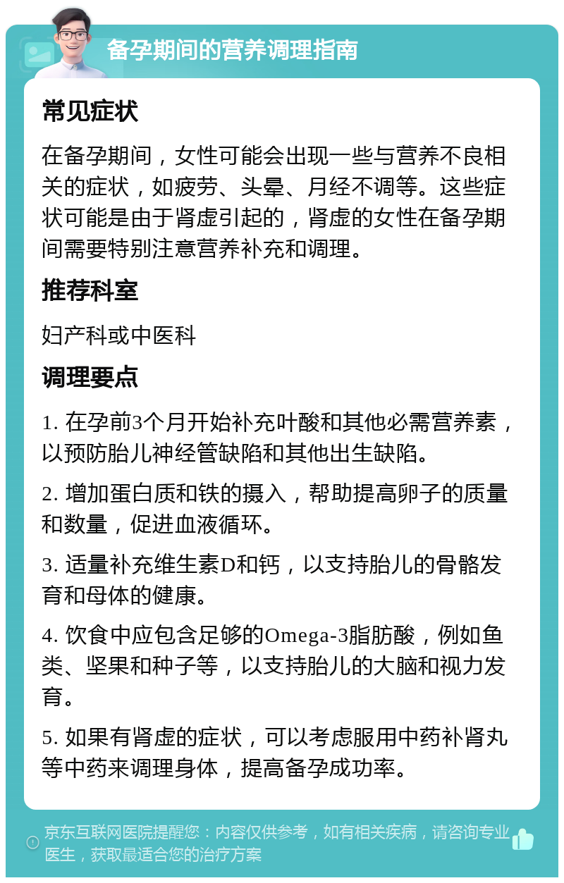 备孕期间的营养调理指南 常见症状 在备孕期间，女性可能会出现一些与营养不良相关的症状，如疲劳、头晕、月经不调等。这些症状可能是由于肾虚引起的，肾虚的女性在备孕期间需要特别注意营养补充和调理。 推荐科室 妇产科或中医科 调理要点 1. 在孕前3个月开始补充叶酸和其他必需营养素，以预防胎儿神经管缺陷和其他出生缺陷。 2. 增加蛋白质和铁的摄入，帮助提高卵子的质量和数量，促进血液循环。 3. 适量补充维生素D和钙，以支持胎儿的骨骼发育和母体的健康。 4. 饮食中应包含足够的Omega-3脂肪酸，例如鱼类、坚果和种子等，以支持胎儿的大脑和视力发育。 5. 如果有肾虚的症状，可以考虑服用中药补肾丸等中药来调理身体，提高备孕成功率。