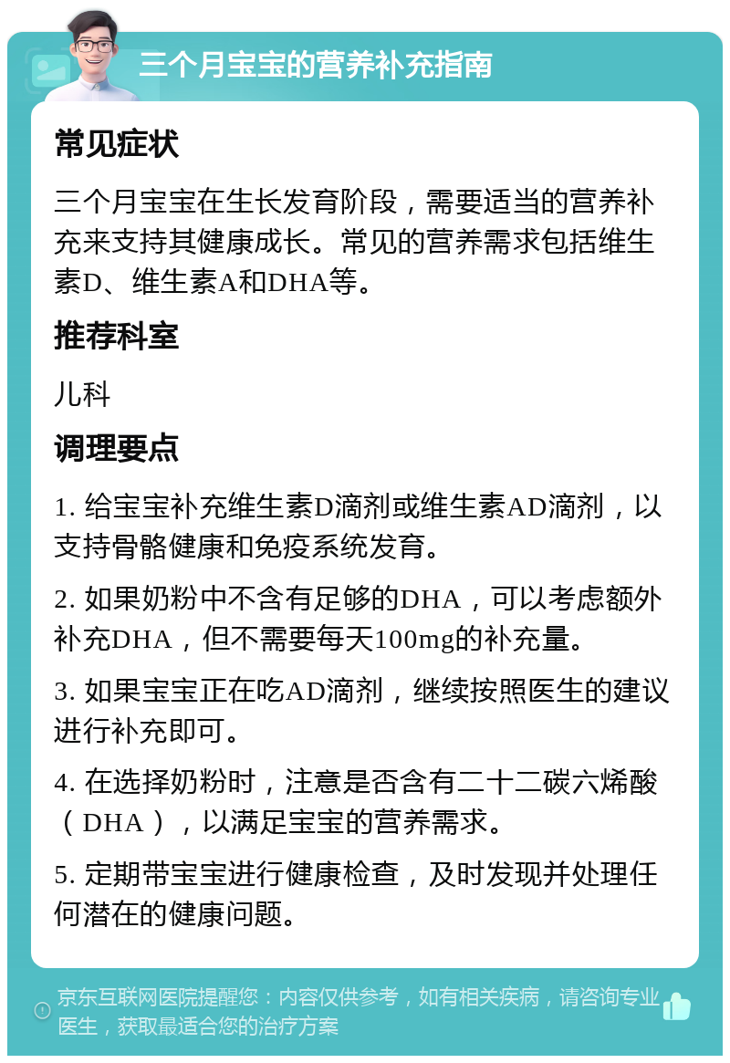 三个月宝宝的营养补充指南 常见症状 三个月宝宝在生长发育阶段，需要适当的营养补充来支持其健康成长。常见的营养需求包括维生素D、维生素A和DHA等。 推荐科室 儿科 调理要点 1. 给宝宝补充维生素D滴剂或维生素AD滴剂，以支持骨骼健康和免疫系统发育。 2. 如果奶粉中不含有足够的DHA，可以考虑额外补充DHA，但不需要每天100mg的补充量。 3. 如果宝宝正在吃AD滴剂，继续按照医生的建议进行补充即可。 4. 在选择奶粉时，注意是否含有二十二碳六烯酸（DHA），以满足宝宝的营养需求。 5. 定期带宝宝进行健康检查，及时发现并处理任何潜在的健康问题。