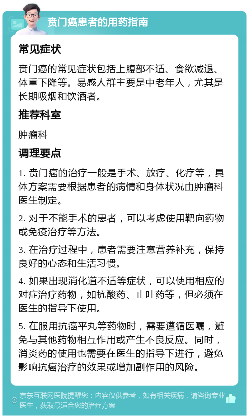 贲门癌患者的用药指南 常见症状 贲门癌的常见症状包括上腹部不适、食欲减退、体重下降等。易感人群主要是中老年人，尤其是长期吸烟和饮酒者。 推荐科室 肿瘤科 调理要点 1. 贲门癌的治疗一般是手术、放疗、化疗等，具体方案需要根据患者的病情和身体状况由肿瘤科医生制定。 2. 对于不能手术的患者，可以考虑使用靶向药物或免疫治疗等方法。 3. 在治疗过程中，患者需要注意营养补充，保持良好的心态和生活习惯。 4. 如果出现消化道不适等症状，可以使用相应的对症治疗药物，如抗酸药、止吐药等，但必须在医生的指导下使用。 5. 在服用抗癌平丸等药物时，需要遵循医嘱，避免与其他药物相互作用或产生不良反应。同时，消炎药的使用也需要在医生的指导下进行，避免影响抗癌治疗的效果或增加副作用的风险。