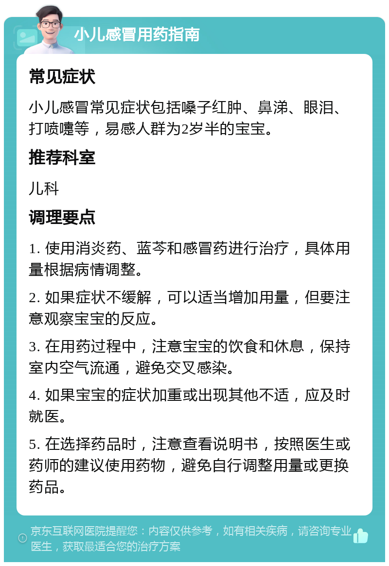 小儿感冒用药指南 常见症状 小儿感冒常见症状包括嗓子红肿、鼻涕、眼泪、打喷嚏等，易感人群为2岁半的宝宝。 推荐科室 儿科 调理要点 1. 使用消炎药、蓝芩和感冒药进行治疗，具体用量根据病情调整。 2. 如果症状不缓解，可以适当增加用量，但要注意观察宝宝的反应。 3. 在用药过程中，注意宝宝的饮食和休息，保持室内空气流通，避免交叉感染。 4. 如果宝宝的症状加重或出现其他不适，应及时就医。 5. 在选择药品时，注意查看说明书，按照医生或药师的建议使用药物，避免自行调整用量或更换药品。