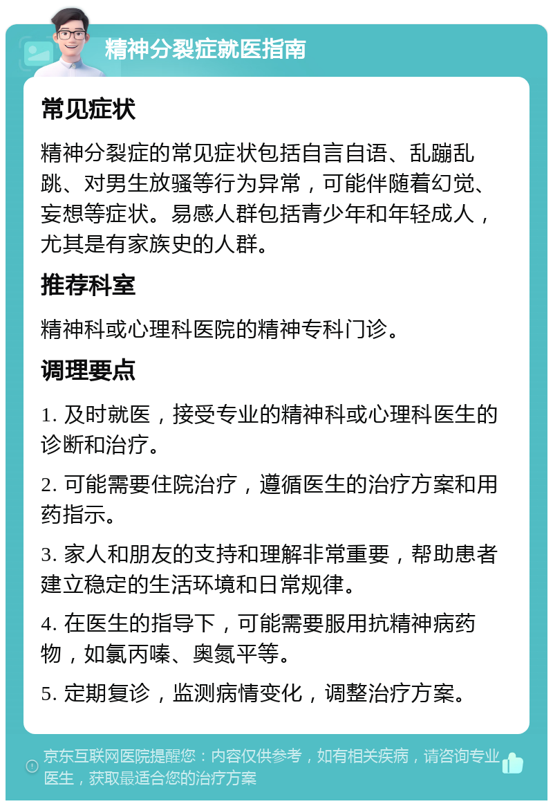 精神分裂症就医指南 常见症状 精神分裂症的常见症状包括自言自语、乱蹦乱跳、对男生放骚等行为异常，可能伴随着幻觉、妄想等症状。易感人群包括青少年和年轻成人，尤其是有家族史的人群。 推荐科室 精神科或心理科医院的精神专科门诊。 调理要点 1. 及时就医，接受专业的精神科或心理科医生的诊断和治疗。 2. 可能需要住院治疗，遵循医生的治疗方案和用药指示。 3. 家人和朋友的支持和理解非常重要，帮助患者建立稳定的生活环境和日常规律。 4. 在医生的指导下，可能需要服用抗精神病药物，如氯丙嗪、奥氮平等。 5. 定期复诊，监测病情变化，调整治疗方案。