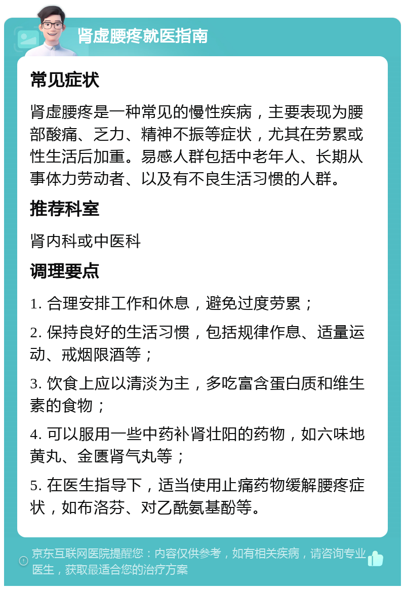 肾虚腰疼就医指南 常见症状 肾虚腰疼是一种常见的慢性疾病，主要表现为腰部酸痛、乏力、精神不振等症状，尤其在劳累或性生活后加重。易感人群包括中老年人、长期从事体力劳动者、以及有不良生活习惯的人群。 推荐科室 肾内科或中医科 调理要点 1. 合理安排工作和休息，避免过度劳累； 2. 保持良好的生活习惯，包括规律作息、适量运动、戒烟限酒等； 3. 饮食上应以清淡为主，多吃富含蛋白质和维生素的食物； 4. 可以服用一些中药补肾壮阳的药物，如六味地黄丸、金匮肾气丸等； 5. 在医生指导下，适当使用止痛药物缓解腰疼症状，如布洛芬、对乙酰氨基酚等。