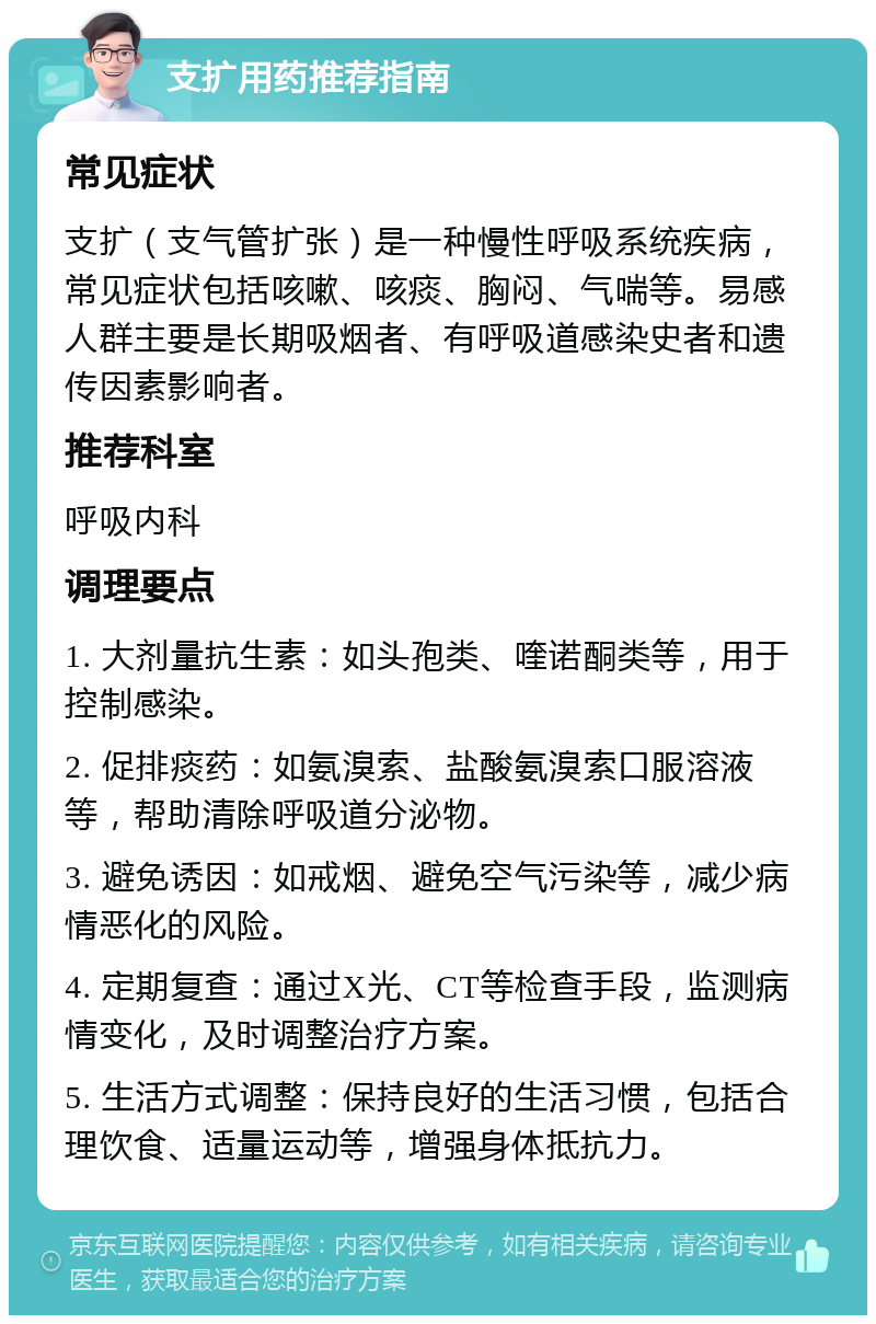 支扩用药推荐指南 常见症状 支扩（支气管扩张）是一种慢性呼吸系统疾病，常见症状包括咳嗽、咳痰、胸闷、气喘等。易感人群主要是长期吸烟者、有呼吸道感染史者和遗传因素影响者。 推荐科室 呼吸内科 调理要点 1. 大剂量抗生素：如头孢类、喹诺酮类等，用于控制感染。 2. 促排痰药：如氨溴索、盐酸氨溴索口服溶液等，帮助清除呼吸道分泌物。 3. 避免诱因：如戒烟、避免空气污染等，减少病情恶化的风险。 4. 定期复查：通过X光、CT等检查手段，监测病情变化，及时调整治疗方案。 5. 生活方式调整：保持良好的生活习惯，包括合理饮食、适量运动等，增强身体抵抗力。