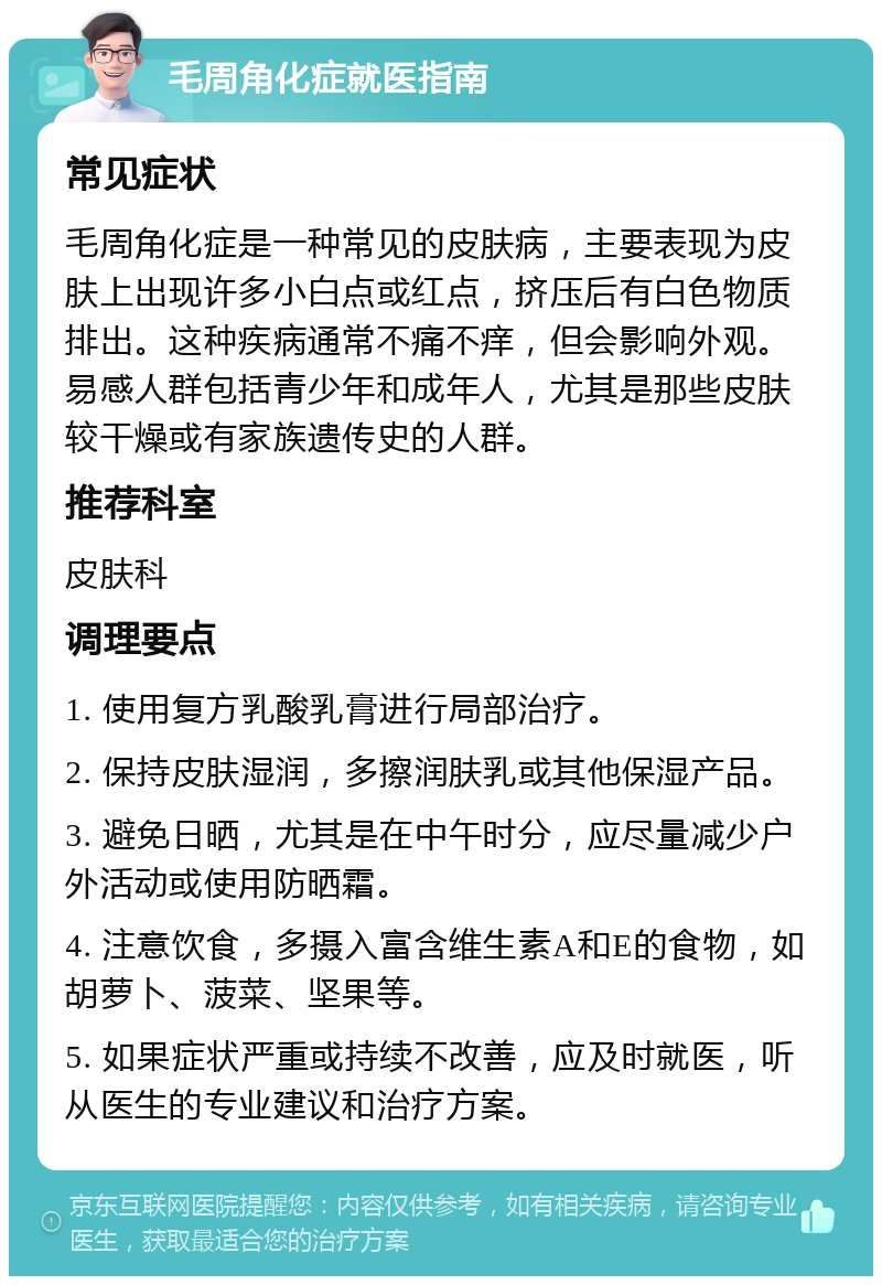 毛周角化症就医指南 常见症状 毛周角化症是一种常见的皮肤病，主要表现为皮肤上出现许多小白点或红点，挤压后有白色物质排出。这种疾病通常不痛不痒，但会影响外观。易感人群包括青少年和成年人，尤其是那些皮肤较干燥或有家族遗传史的人群。 推荐科室 皮肤科 调理要点 1. 使用复方乳酸乳膏进行局部治疗。 2. 保持皮肤湿润，多擦润肤乳或其他保湿产品。 3. 避免日晒，尤其是在中午时分，应尽量减少户外活动或使用防晒霜。 4. 注意饮食，多摄入富含维生素A和E的食物，如胡萝卜、菠菜、坚果等。 5. 如果症状严重或持续不改善，应及时就医，听从医生的专业建议和治疗方案。