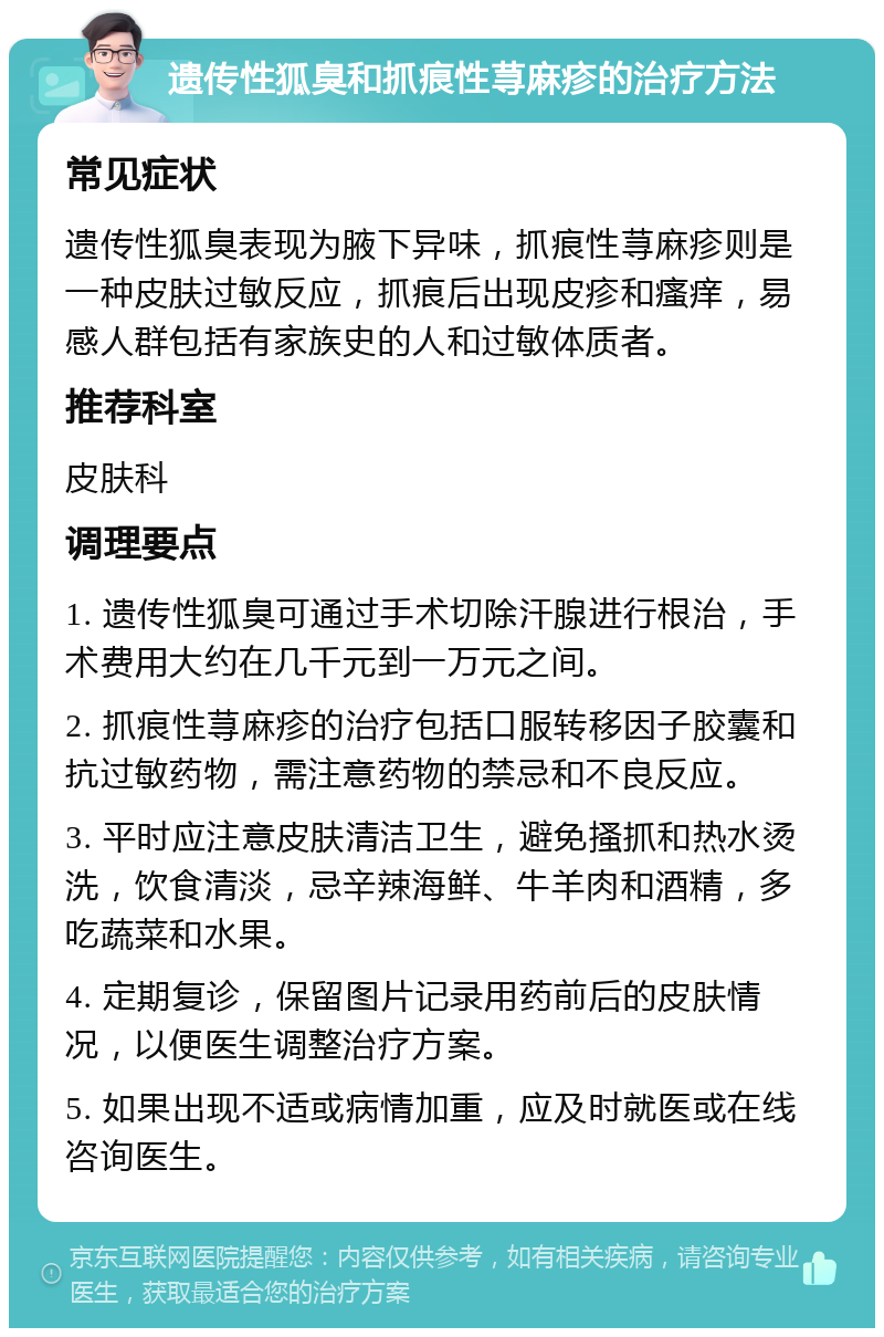 遗传性狐臭和抓痕性荨麻疹的治疗方法 常见症状 遗传性狐臭表现为腋下异味，抓痕性荨麻疹则是一种皮肤过敏反应，抓痕后出现皮疹和瘙痒，易感人群包括有家族史的人和过敏体质者。 推荐科室 皮肤科 调理要点 1. 遗传性狐臭可通过手术切除汗腺进行根治，手术费用大约在几千元到一万元之间。 2. 抓痕性荨麻疹的治疗包括口服转移因子胶囊和抗过敏药物，需注意药物的禁忌和不良反应。 3. 平时应注意皮肤清洁卫生，避免搔抓和热水烫洗，饮食清淡，忌辛辣海鲜、牛羊肉和酒精，多吃蔬菜和水果。 4. 定期复诊，保留图片记录用药前后的皮肤情况，以便医生调整治疗方案。 5. 如果出现不适或病情加重，应及时就医或在线咨询医生。