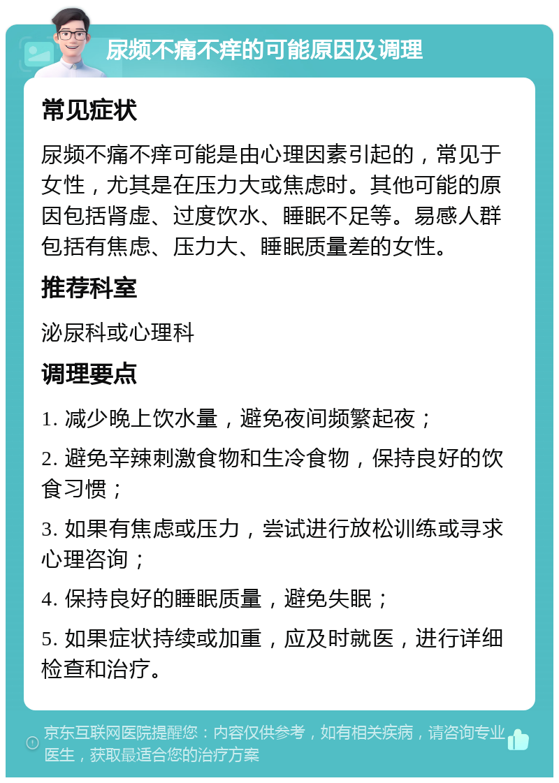 尿频不痛不痒的可能原因及调理 常见症状 尿频不痛不痒可能是由心理因素引起的，常见于女性，尤其是在压力大或焦虑时。其他可能的原因包括肾虚、过度饮水、睡眠不足等。易感人群包括有焦虑、压力大、睡眠质量差的女性。 推荐科室 泌尿科或心理科 调理要点 1. 减少晚上饮水量，避免夜间频繁起夜； 2. 避免辛辣刺激食物和生冷食物，保持良好的饮食习惯； 3. 如果有焦虑或压力，尝试进行放松训练或寻求心理咨询； 4. 保持良好的睡眠质量，避免失眠； 5. 如果症状持续或加重，应及时就医，进行详细检查和治疗。