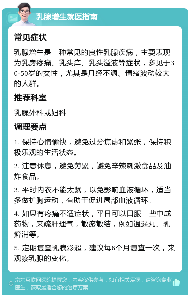 乳腺增生就医指南 常见症状 乳腺增生是一种常见的良性乳腺疾病，主要表现为乳房疼痛、乳头痒、乳头溢液等症状，多见于30-50岁的女性，尤其是月经不调、情绪波动较大的人群。 推荐科室 乳腺外科或妇科 调理要点 1. 保持心情愉快，避免过分焦虑和紧张，保持积极乐观的生活状态。 2. 注意休息，避免劳累，避免辛辣刺激食品及油炸食品。 3. 平时内衣不能太紧，以免影响血液循环，适当多做扩胸运动，有助于促进局部血液循环。 4. 如果有疼痛不适症状，平日可以口服一些中成药物，来疏肝理气，散瘀散结，例如逍遥丸、乳癖消等。 5. 定期复查乳腺彩超，建议每6个月复查一次，来观察乳腺的变化。