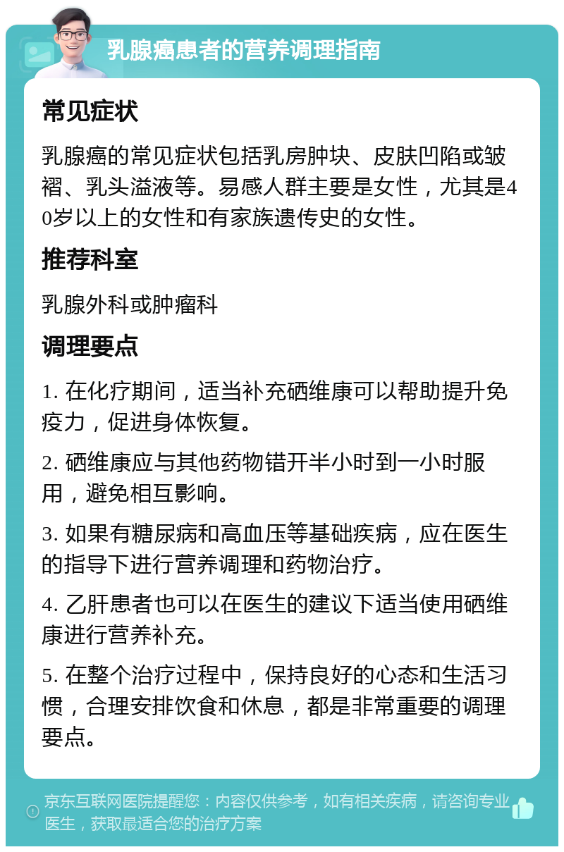 乳腺癌患者的营养调理指南 常见症状 乳腺癌的常见症状包括乳房肿块、皮肤凹陷或皱褶、乳头溢液等。易感人群主要是女性，尤其是40岁以上的女性和有家族遗传史的女性。 推荐科室 乳腺外科或肿瘤科 调理要点 1. 在化疗期间，适当补充硒维康可以帮助提升免疫力，促进身体恢复。 2. 硒维康应与其他药物错开半小时到一小时服用，避免相互影响。 3. 如果有糖尿病和高血压等基础疾病，应在医生的指导下进行营养调理和药物治疗。 4. 乙肝患者也可以在医生的建议下适当使用硒维康进行营养补充。 5. 在整个治疗过程中，保持良好的心态和生活习惯，合理安排饮食和休息，都是非常重要的调理要点。