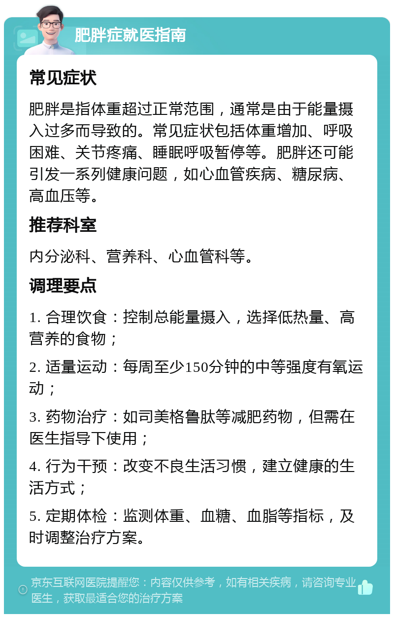 肥胖症就医指南 常见症状 肥胖是指体重超过正常范围，通常是由于能量摄入过多而导致的。常见症状包括体重增加、呼吸困难、关节疼痛、睡眠呼吸暂停等。肥胖还可能引发一系列健康问题，如心血管疾病、糖尿病、高血压等。 推荐科室 内分泌科、营养科、心血管科等。 调理要点 1. 合理饮食：控制总能量摄入，选择低热量、高营养的食物； 2. 适量运动：每周至少150分钟的中等强度有氧运动； 3. 药物治疗：如司美格鲁肽等减肥药物，但需在医生指导下使用； 4. 行为干预：改变不良生活习惯，建立健康的生活方式； 5. 定期体检：监测体重、血糖、血脂等指标，及时调整治疗方案。