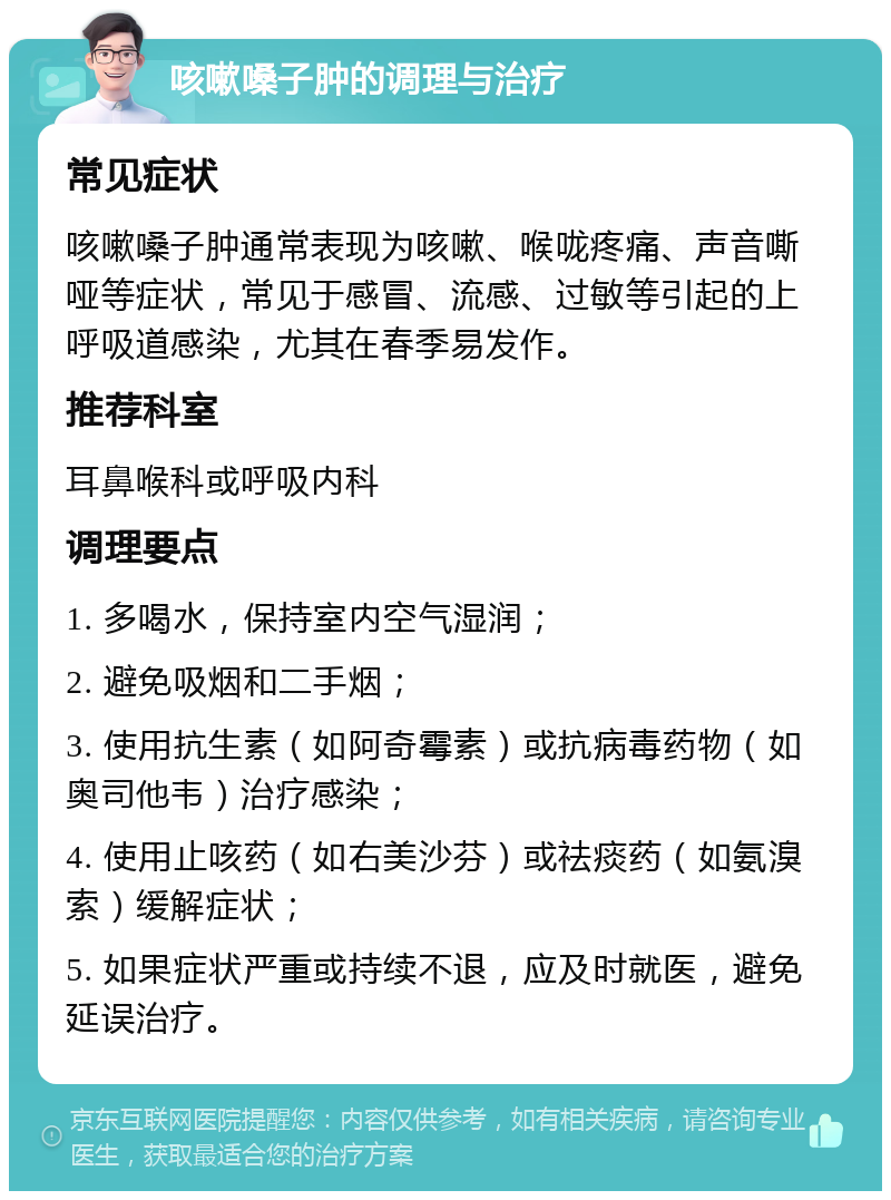 咳嗽嗓子肿的调理与治疗 常见症状 咳嗽嗓子肿通常表现为咳嗽、喉咙疼痛、声音嘶哑等症状，常见于感冒、流感、过敏等引起的上呼吸道感染，尤其在春季易发作。 推荐科室 耳鼻喉科或呼吸内科 调理要点 1. 多喝水，保持室内空气湿润； 2. 避免吸烟和二手烟； 3. 使用抗生素（如阿奇霉素）或抗病毒药物（如奥司他韦）治疗感染； 4. 使用止咳药（如右美沙芬）或祛痰药（如氨溴索）缓解症状； 5. 如果症状严重或持续不退，应及时就医，避免延误治疗。