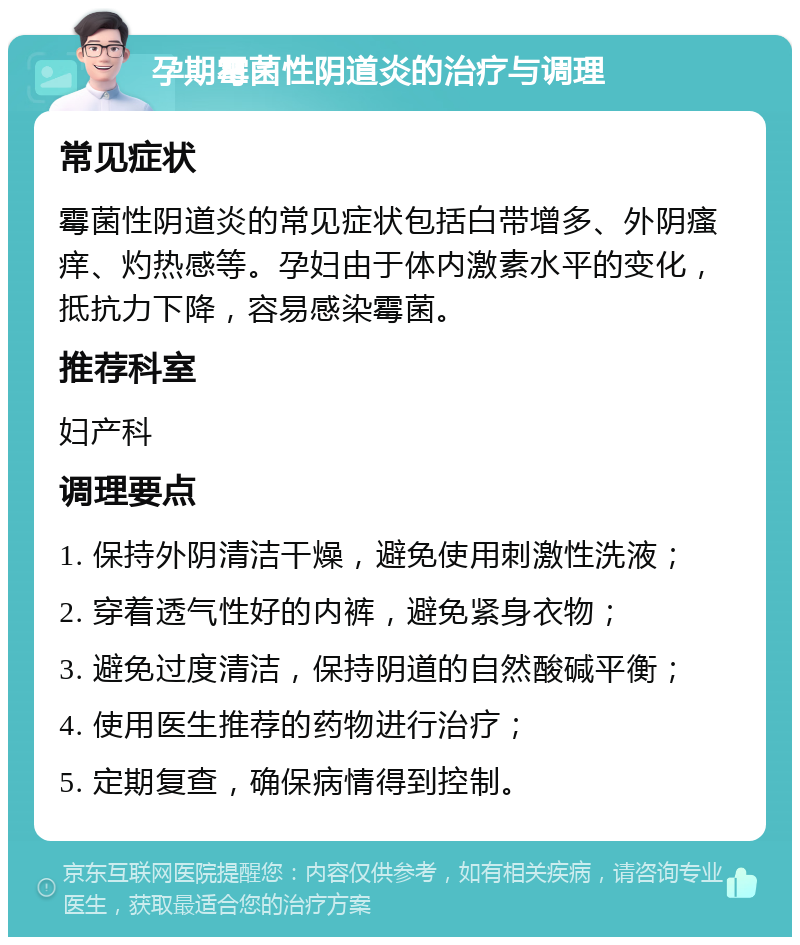 孕期霉菌性阴道炎的治疗与调理 常见症状 霉菌性阴道炎的常见症状包括白带增多、外阴瘙痒、灼热感等。孕妇由于体内激素水平的变化，抵抗力下降，容易感染霉菌。 推荐科室 妇产科 调理要点 1. 保持外阴清洁干燥，避免使用刺激性洗液； 2. 穿着透气性好的内裤，避免紧身衣物； 3. 避免过度清洁，保持阴道的自然酸碱平衡； 4. 使用医生推荐的药物进行治疗； 5. 定期复查，确保病情得到控制。