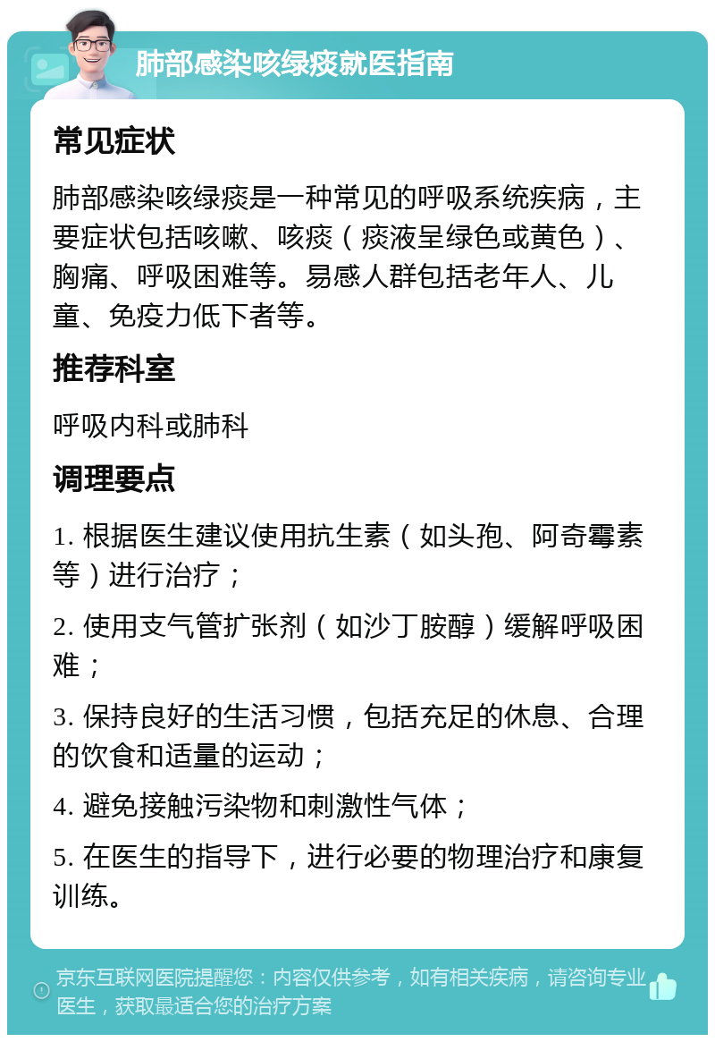 肺部感染咳绿痰就医指南 常见症状 肺部感染咳绿痰是一种常见的呼吸系统疾病，主要症状包括咳嗽、咳痰（痰液呈绿色或黄色）、胸痛、呼吸困难等。易感人群包括老年人、儿童、免疫力低下者等。 推荐科室 呼吸内科或肺科 调理要点 1. 根据医生建议使用抗生素（如头孢、阿奇霉素等）进行治疗； 2. 使用支气管扩张剂（如沙丁胺醇）缓解呼吸困难； 3. 保持良好的生活习惯，包括充足的休息、合理的饮食和适量的运动； 4. 避免接触污染物和刺激性气体； 5. 在医生的指导下，进行必要的物理治疗和康复训练。