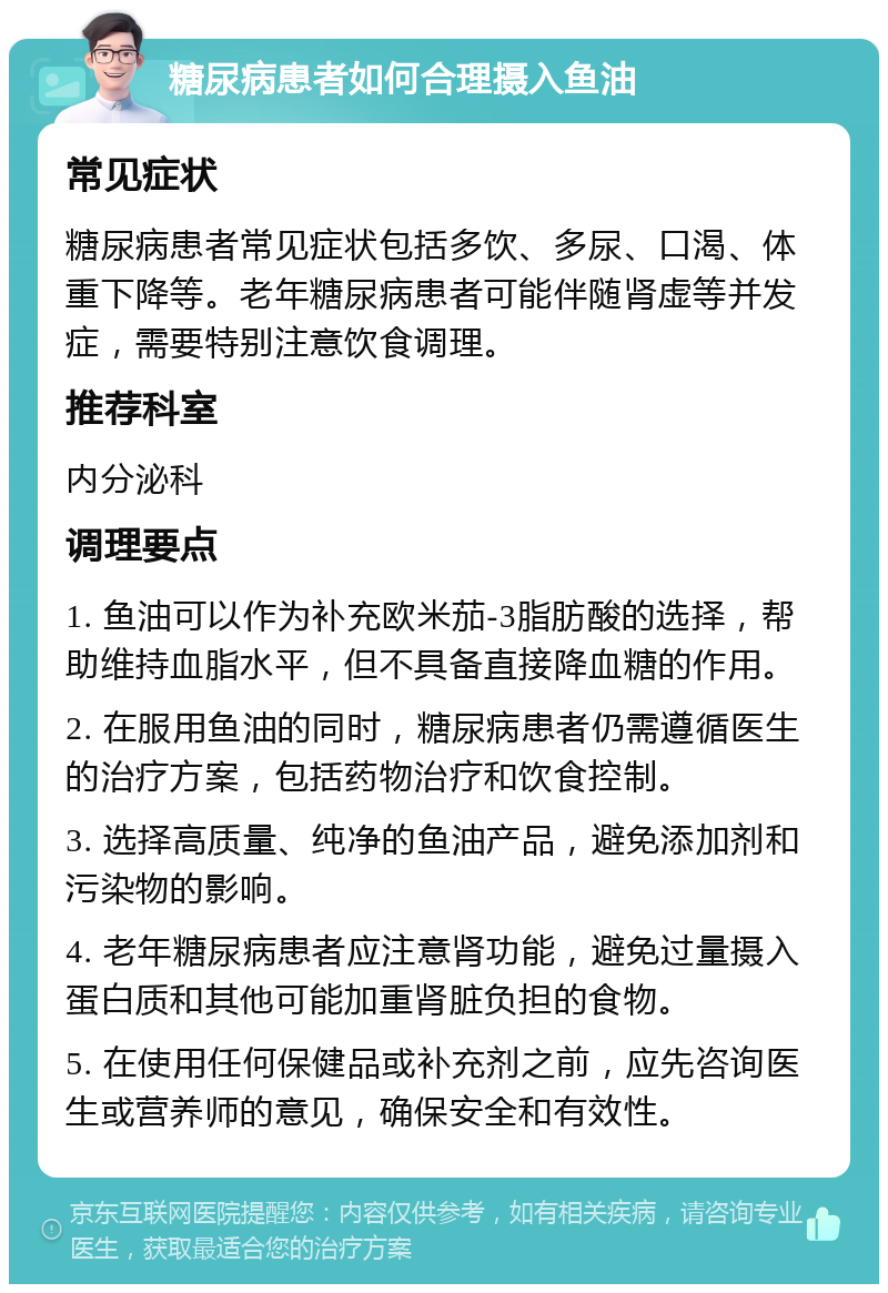 糖尿病患者如何合理摄入鱼油 常见症状 糖尿病患者常见症状包括多饮、多尿、口渴、体重下降等。老年糖尿病患者可能伴随肾虚等并发症，需要特别注意饮食调理。 推荐科室 内分泌科 调理要点 1. 鱼油可以作为补充欧米茄-3脂肪酸的选择，帮助维持血脂水平，但不具备直接降血糖的作用。 2. 在服用鱼油的同时，糖尿病患者仍需遵循医生的治疗方案，包括药物治疗和饮食控制。 3. 选择高质量、纯净的鱼油产品，避免添加剂和污染物的影响。 4. 老年糖尿病患者应注意肾功能，避免过量摄入蛋白质和其他可能加重肾脏负担的食物。 5. 在使用任何保健品或补充剂之前，应先咨询医生或营养师的意见，确保安全和有效性。