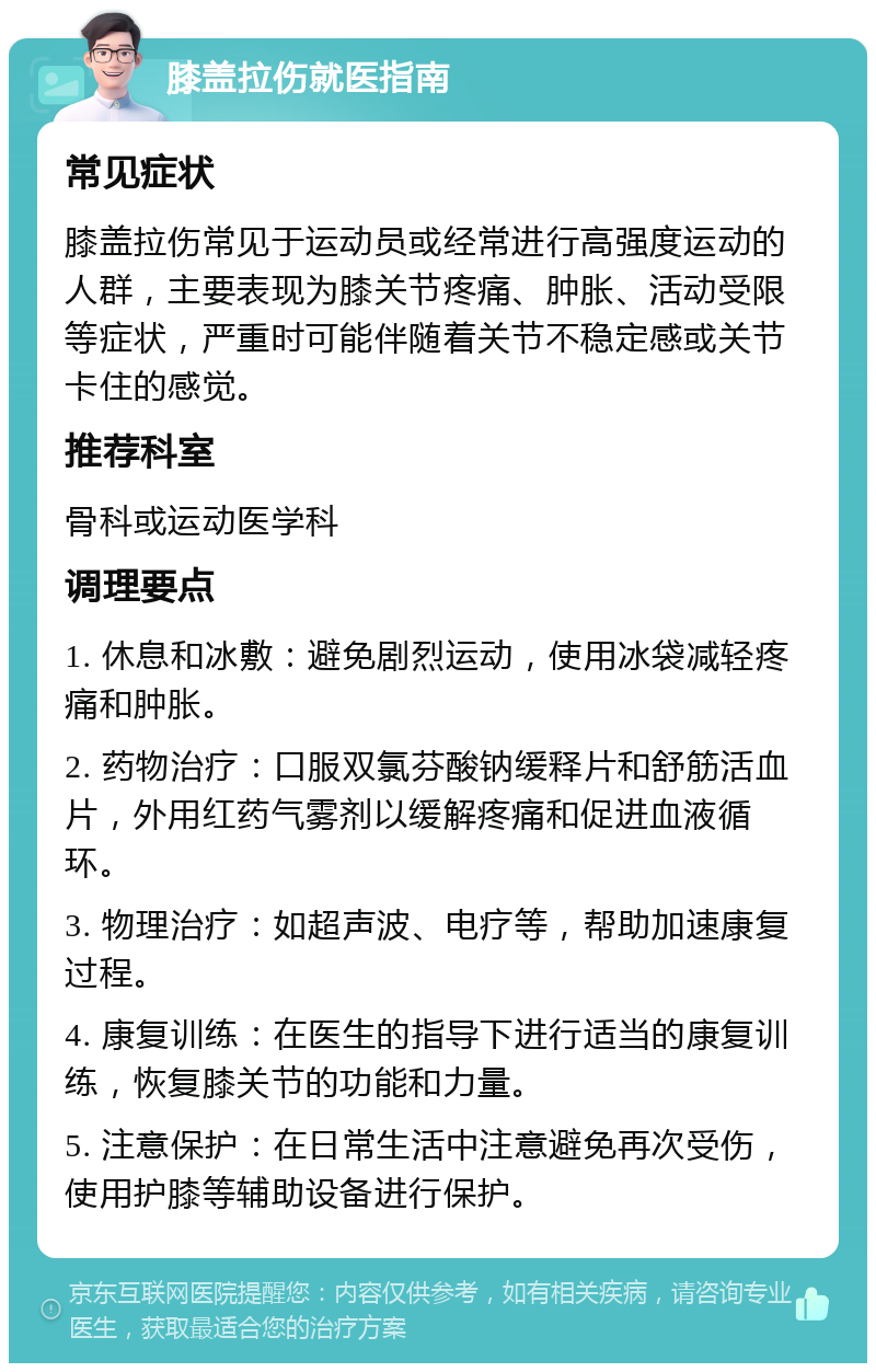 膝盖拉伤就医指南 常见症状 膝盖拉伤常见于运动员或经常进行高强度运动的人群，主要表现为膝关节疼痛、肿胀、活动受限等症状，严重时可能伴随着关节不稳定感或关节卡住的感觉。 推荐科室 骨科或运动医学科 调理要点 1. 休息和冰敷：避免剧烈运动，使用冰袋减轻疼痛和肿胀。 2. 药物治疗：口服双氯芬酸钠缓释片和舒筋活血片，外用红药气雾剂以缓解疼痛和促进血液循环。 3. 物理治疗：如超声波、电疗等，帮助加速康复过程。 4. 康复训练：在医生的指导下进行适当的康复训练，恢复膝关节的功能和力量。 5. 注意保护：在日常生活中注意避免再次受伤，使用护膝等辅助设备进行保护。