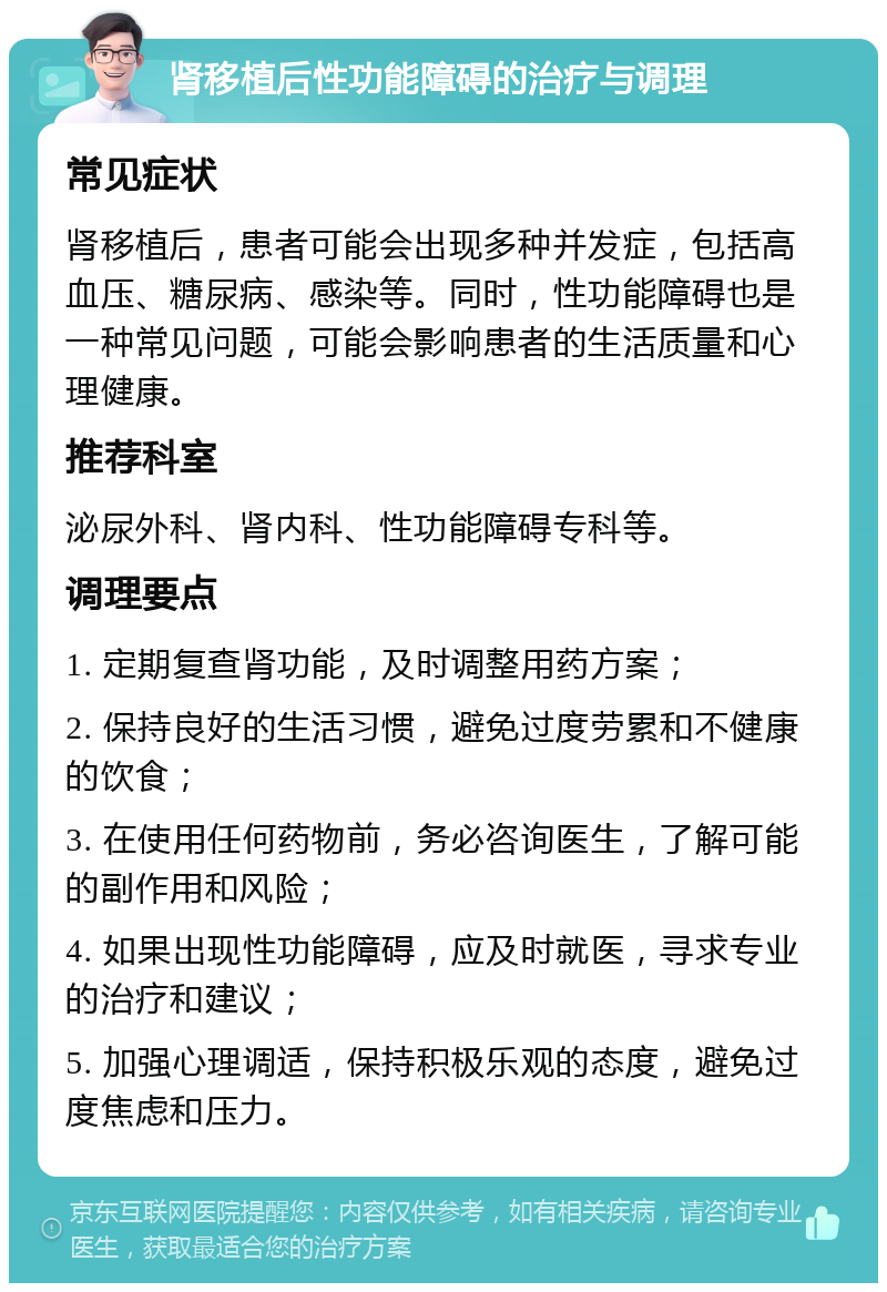 肾移植后性功能障碍的治疗与调理 常见症状 肾移植后，患者可能会出现多种并发症，包括高血压、糖尿病、感染等。同时，性功能障碍也是一种常见问题，可能会影响患者的生活质量和心理健康。 推荐科室 泌尿外科、肾内科、性功能障碍专科等。 调理要点 1. 定期复查肾功能，及时调整用药方案； 2. 保持良好的生活习惯，避免过度劳累和不健康的饮食； 3. 在使用任何药物前，务必咨询医生，了解可能的副作用和风险； 4. 如果出现性功能障碍，应及时就医，寻求专业的治疗和建议； 5. 加强心理调适，保持积极乐观的态度，避免过度焦虑和压力。