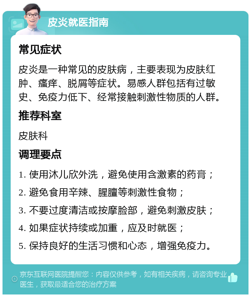 皮炎就医指南 常见症状 皮炎是一种常见的皮肤病，主要表现为皮肤红肿、瘙痒、脱屑等症状。易感人群包括有过敏史、免疫力低下、经常接触刺激性物质的人群。 推荐科室 皮肤科 调理要点 1. 使用沐儿欣外洗，避免使用含激素的药膏； 2. 避免食用辛辣、腥膻等刺激性食物； 3. 不要过度清洁或按摩脸部，避免刺激皮肤； 4. 如果症状持续或加重，应及时就医； 5. 保持良好的生活习惯和心态，增强免疫力。