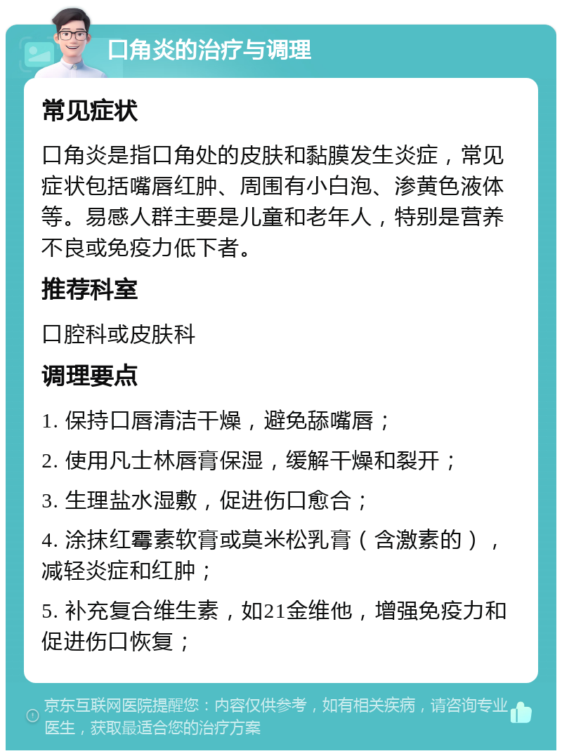 口角炎的治疗与调理 常见症状 口角炎是指口角处的皮肤和黏膜发生炎症，常见症状包括嘴唇红肿、周围有小白泡、渗黄色液体等。易感人群主要是儿童和老年人，特别是营养不良或免疫力低下者。 推荐科室 口腔科或皮肤科 调理要点 1. 保持口唇清洁干燥，避免舔嘴唇； 2. 使用凡士林唇膏保湿，缓解干燥和裂开； 3. 生理盐水湿敷，促进伤口愈合； 4. 涂抹红霉素软膏或莫米松乳膏（含激素的），减轻炎症和红肿； 5. 补充复合维生素，如21金维他，增强免疫力和促进伤口恢复；