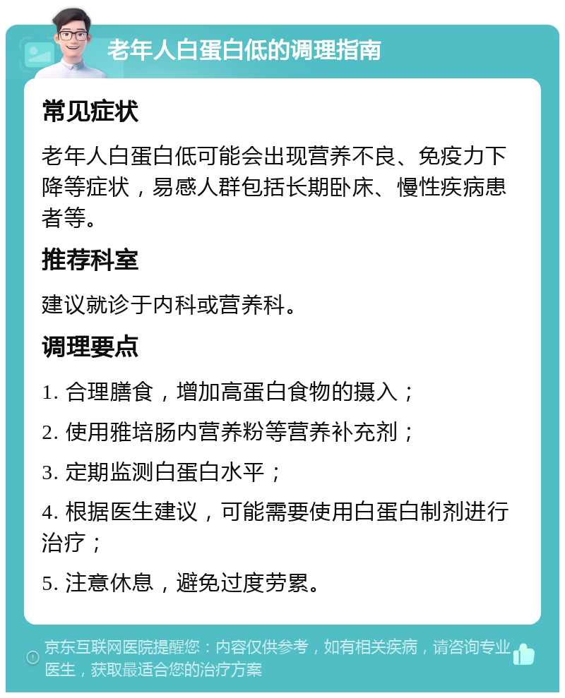 老年人白蛋白低的调理指南 常见症状 老年人白蛋白低可能会出现营养不良、免疫力下降等症状，易感人群包括长期卧床、慢性疾病患者等。 推荐科室 建议就诊于内科或营养科。 调理要点 1. 合理膳食，增加高蛋白食物的摄入； 2. 使用雅培肠内营养粉等营养补充剂； 3. 定期监测白蛋白水平； 4. 根据医生建议，可能需要使用白蛋白制剂进行治疗； 5. 注意休息，避免过度劳累。