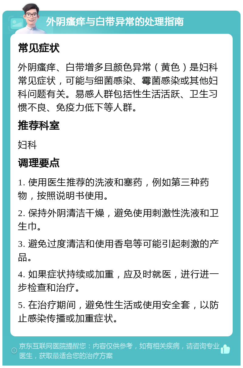 外阴瘙痒与白带异常的处理指南 常见症状 外阴瘙痒、白带增多且颜色异常（黄色）是妇科常见症状，可能与细菌感染、霉菌感染或其他妇科问题有关。易感人群包括性生活活跃、卫生习惯不良、免疫力低下等人群。 推荐科室 妇科 调理要点 1. 使用医生推荐的洗液和塞药，例如第三种药物，按照说明书使用。 2. 保持外阴清洁干燥，避免使用刺激性洗液和卫生巾。 3. 避免过度清洁和使用香皂等可能引起刺激的产品。 4. 如果症状持续或加重，应及时就医，进行进一步检查和治疗。 5. 在治疗期间，避免性生活或使用安全套，以防止感染传播或加重症状。