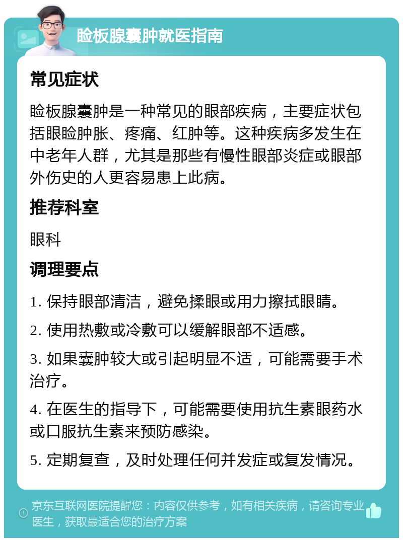 睑板腺囊肿就医指南 常见症状 睑板腺囊肿是一种常见的眼部疾病，主要症状包括眼睑肿胀、疼痛、红肿等。这种疾病多发生在中老年人群，尤其是那些有慢性眼部炎症或眼部外伤史的人更容易患上此病。 推荐科室 眼科 调理要点 1. 保持眼部清洁，避免揉眼或用力擦拭眼睛。 2. 使用热敷或冷敷可以缓解眼部不适感。 3. 如果囊肿较大或引起明显不适，可能需要手术治疗。 4. 在医生的指导下，可能需要使用抗生素眼药水或口服抗生素来预防感染。 5. 定期复查，及时处理任何并发症或复发情况。