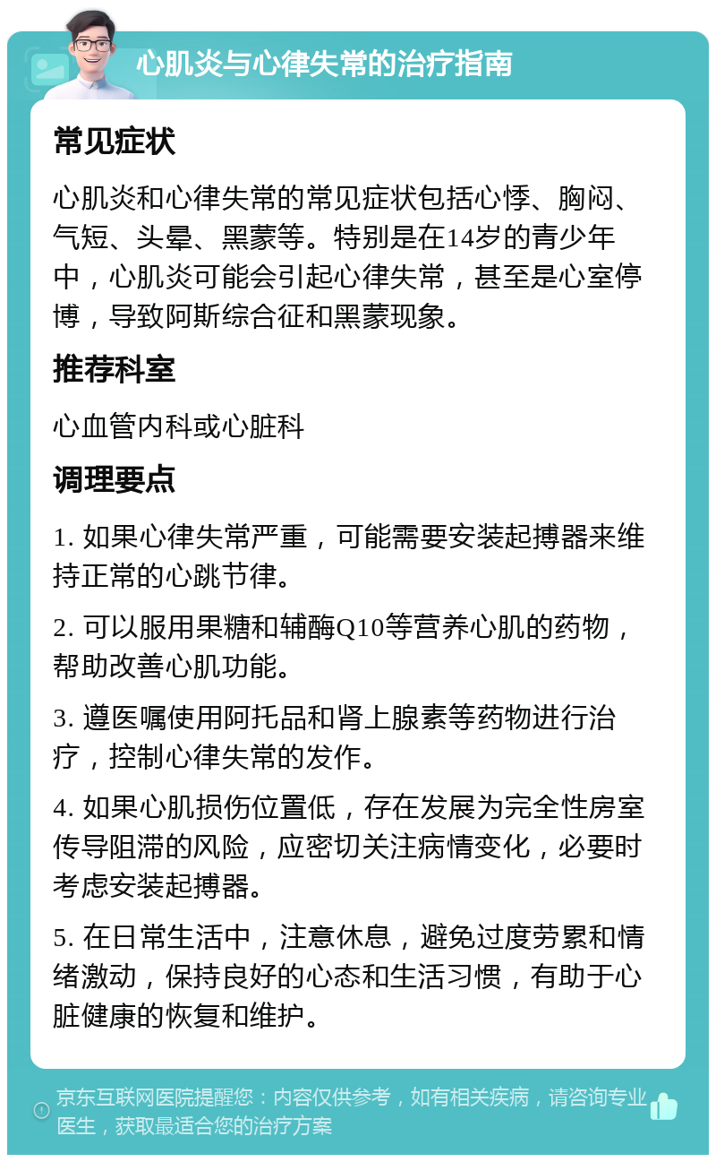 心肌炎与心律失常的治疗指南 常见症状 心肌炎和心律失常的常见症状包括心悸、胸闷、气短、头晕、黑蒙等。特别是在14岁的青少年中，心肌炎可能会引起心律失常，甚至是心室停博，导致阿斯综合征和黑蒙现象。 推荐科室 心血管内科或心脏科 调理要点 1. 如果心律失常严重，可能需要安装起搏器来维持正常的心跳节律。 2. 可以服用果糖和辅酶Q10等营养心肌的药物，帮助改善心肌功能。 3. 遵医嘱使用阿托品和肾上腺素等药物进行治疗，控制心律失常的发作。 4. 如果心肌损伤位置低，存在发展为完全性房室传导阻滞的风险，应密切关注病情变化，必要时考虑安装起搏器。 5. 在日常生活中，注意休息，避免过度劳累和情绪激动，保持良好的心态和生活习惯，有助于心脏健康的恢复和维护。