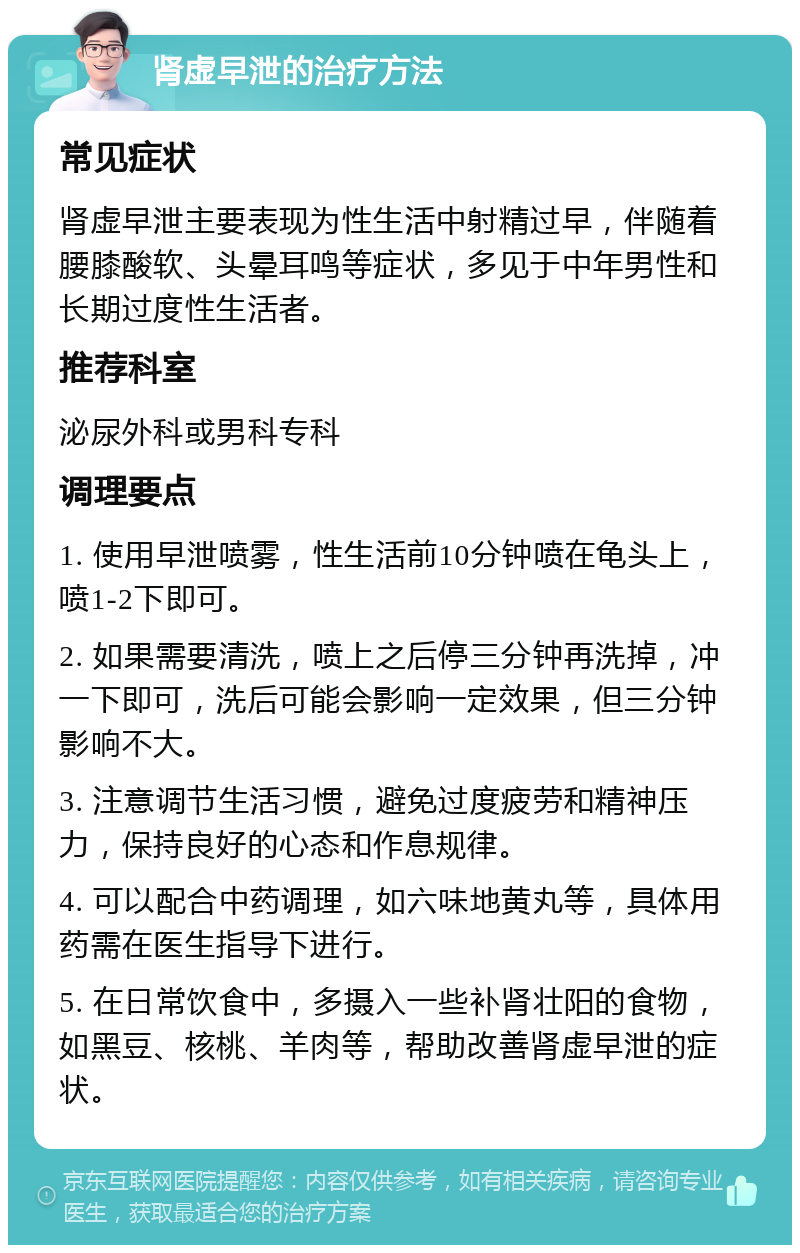 肾虚早泄的治疗方法 常见症状 肾虚早泄主要表现为性生活中射精过早，伴随着腰膝酸软、头晕耳鸣等症状，多见于中年男性和长期过度性生活者。 推荐科室 泌尿外科或男科专科 调理要点 1. 使用早泄喷雾，性生活前10分钟喷在龟头上，喷1-2下即可。 2. 如果需要清洗，喷上之后停三分钟再洗掉，冲一下即可，洗后可能会影响一定效果，但三分钟影响不大。 3. 注意调节生活习惯，避免过度疲劳和精神压力，保持良好的心态和作息规律。 4. 可以配合中药调理，如六味地黄丸等，具体用药需在医生指导下进行。 5. 在日常饮食中，多摄入一些补肾壮阳的食物，如黑豆、核桃、羊肉等，帮助改善肾虚早泄的症状。