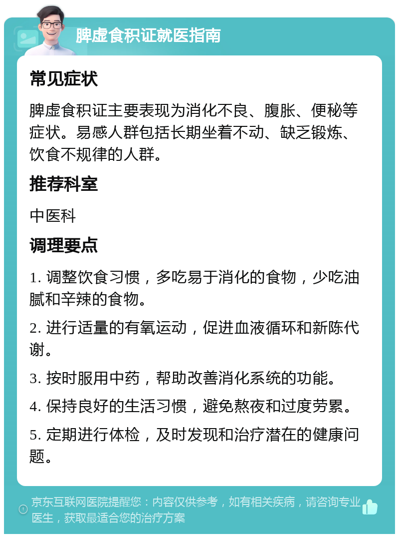 脾虚食积证就医指南 常见症状 脾虚食积证主要表现为消化不良、腹胀、便秘等症状。易感人群包括长期坐着不动、缺乏锻炼、饮食不规律的人群。 推荐科室 中医科 调理要点 1. 调整饮食习惯，多吃易于消化的食物，少吃油腻和辛辣的食物。 2. 进行适量的有氧运动，促进血液循环和新陈代谢。 3. 按时服用中药，帮助改善消化系统的功能。 4. 保持良好的生活习惯，避免熬夜和过度劳累。 5. 定期进行体检，及时发现和治疗潜在的健康问题。