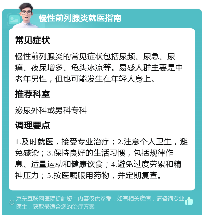 慢性前列腺炎就医指南 常见症状 慢性前列腺炎的常见症状包括尿频、尿急、尿痛、夜尿增多、龟头冰凉等。易感人群主要是中老年男性，但也可能发生在年轻人身上。 推荐科室 泌尿外科或男科专科 调理要点 1.及时就医，接受专业治疗；2.注意个人卫生，避免感染；3.保持良好的生活习惯，包括规律作息、适量运动和健康饮食；4.避免过度劳累和精神压力；5.按医嘱服用药物，并定期复查。