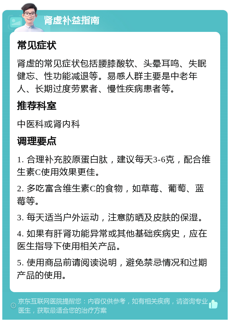 肾虚补益指南 常见症状 肾虚的常见症状包括腰膝酸软、头晕耳鸣、失眠健忘、性功能减退等。易感人群主要是中老年人、长期过度劳累者、慢性疾病患者等。 推荐科室 中医科或肾内科 调理要点 1. 合理补充胶原蛋白肽，建议每天3-6克，配合维生素C使用效果更佳。 2. 多吃富含维生素C的食物，如草莓、葡萄、蓝莓等。 3. 每天适当户外运动，注意防晒及皮肤的保湿。 4. 如果有肝肾功能异常或其他基础疾病史，应在医生指导下使用相关产品。 5. 使用商品前请阅读说明，避免禁忌情况和过期产品的使用。