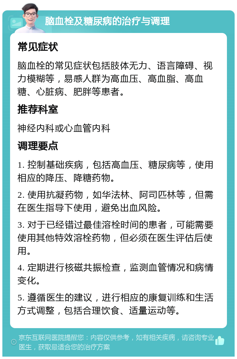 脑血栓及糖尿病的治疗与调理 常见症状 脑血栓的常见症状包括肢体无力、语言障碍、视力模糊等，易感人群为高血压、高血脂、高血糖、心脏病、肥胖等患者。 推荐科室 神经内科或心血管内科 调理要点 1. 控制基础疾病，包括高血压、糖尿病等，使用相应的降压、降糖药物。 2. 使用抗凝药物，如华法林、阿司匹林等，但需在医生指导下使用，避免出血风险。 3. 对于已经错过最佳溶栓时间的患者，可能需要使用其他特效溶栓药物，但必须在医生评估后使用。 4. 定期进行核磁共振检查，监测血管情况和病情变化。 5. 遵循医生的建议，进行相应的康复训练和生活方式调整，包括合理饮食、适量运动等。