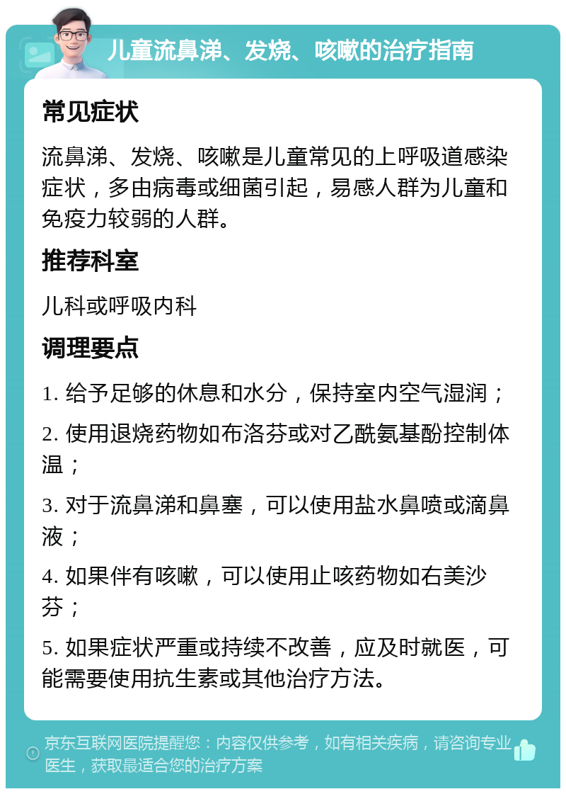 儿童流鼻涕、发烧、咳嗽的治疗指南 常见症状 流鼻涕、发烧、咳嗽是儿童常见的上呼吸道感染症状，多由病毒或细菌引起，易感人群为儿童和免疫力较弱的人群。 推荐科室 儿科或呼吸内科 调理要点 1. 给予足够的休息和水分，保持室内空气湿润； 2. 使用退烧药物如布洛芬或对乙酰氨基酚控制体温； 3. 对于流鼻涕和鼻塞，可以使用盐水鼻喷或滴鼻液； 4. 如果伴有咳嗽，可以使用止咳药物如右美沙芬； 5. 如果症状严重或持续不改善，应及时就医，可能需要使用抗生素或其他治疗方法。