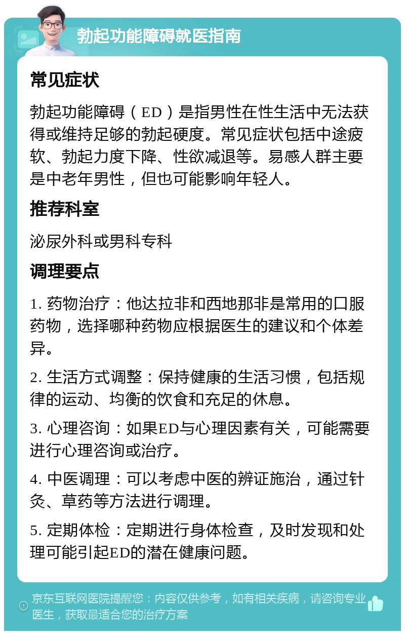 勃起功能障碍就医指南 常见症状 勃起功能障碍（ED）是指男性在性生活中无法获得或维持足够的勃起硬度。常见症状包括中途疲软、勃起力度下降、性欲减退等。易感人群主要是中老年男性，但也可能影响年轻人。 推荐科室 泌尿外科或男科专科 调理要点 1. 药物治疗：他达拉非和西地那非是常用的口服药物，选择哪种药物应根据医生的建议和个体差异。 2. 生活方式调整：保持健康的生活习惯，包括规律的运动、均衡的饮食和充足的休息。 3. 心理咨询：如果ED与心理因素有关，可能需要进行心理咨询或治疗。 4. 中医调理：可以考虑中医的辨证施治，通过针灸、草药等方法进行调理。 5. 定期体检：定期进行身体检查，及时发现和处理可能引起ED的潜在健康问题。