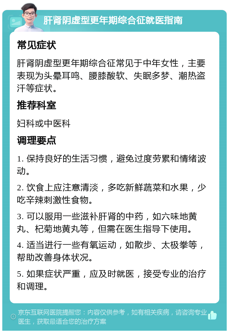 肝肾阴虚型更年期综合征就医指南 常见症状 肝肾阴虚型更年期综合征常见于中年女性，主要表现为头晕耳鸣、腰膝酸软、失眠多梦、潮热盗汗等症状。 推荐科室 妇科或中医科 调理要点 1. 保持良好的生活习惯，避免过度劳累和情绪波动。 2. 饮食上应注意清淡，多吃新鲜蔬菜和水果，少吃辛辣刺激性食物。 3. 可以服用一些滋补肝肾的中药，如六味地黄丸、杞菊地黄丸等，但需在医生指导下使用。 4. 适当进行一些有氧运动，如散步、太极拳等，帮助改善身体状况。 5. 如果症状严重，应及时就医，接受专业的治疗和调理。