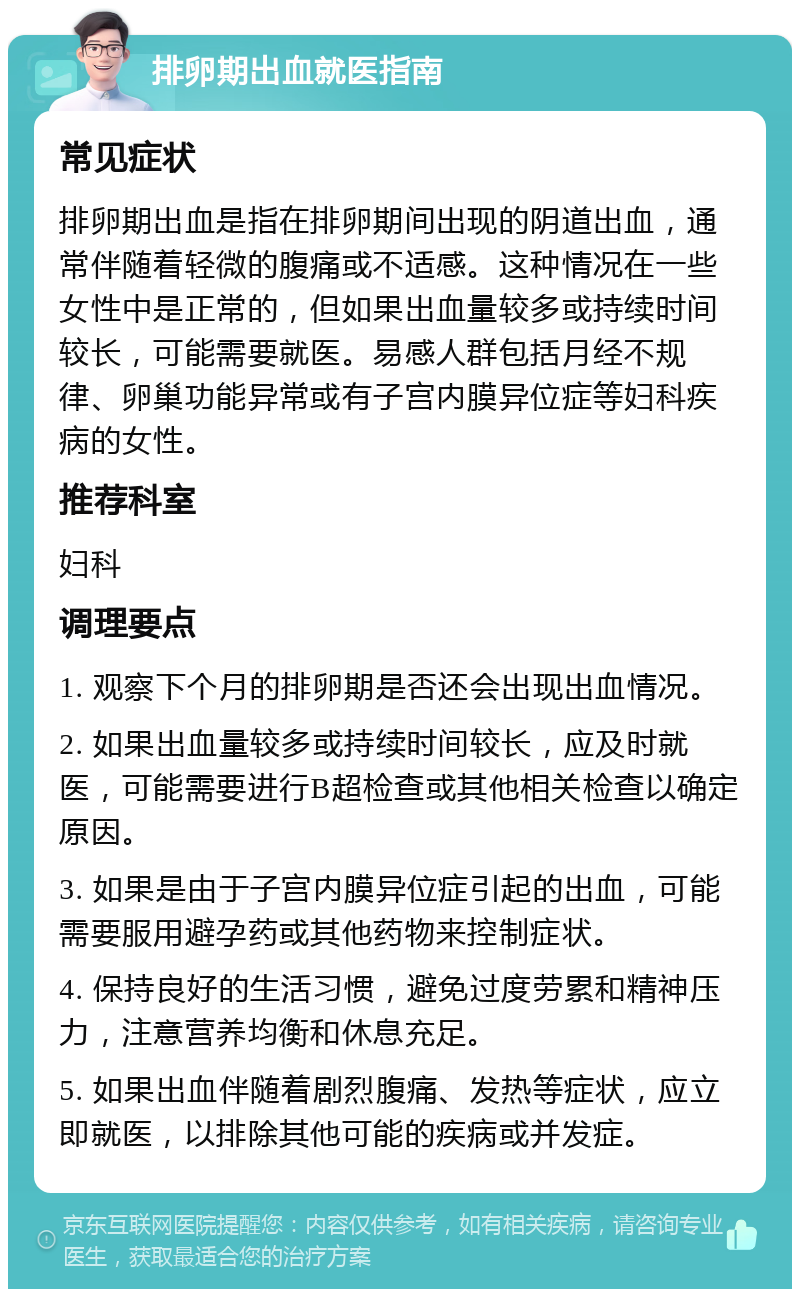 排卵期出血就医指南 常见症状 排卵期出血是指在排卵期间出现的阴道出血，通常伴随着轻微的腹痛或不适感。这种情况在一些女性中是正常的，但如果出血量较多或持续时间较长，可能需要就医。易感人群包括月经不规律、卵巢功能异常或有子宫内膜异位症等妇科疾病的女性。 推荐科室 妇科 调理要点 1. 观察下个月的排卵期是否还会出现出血情况。 2. 如果出血量较多或持续时间较长，应及时就医，可能需要进行B超检查或其他相关检查以确定原因。 3. 如果是由于子宫内膜异位症引起的出血，可能需要服用避孕药或其他药物来控制症状。 4. 保持良好的生活习惯，避免过度劳累和精神压力，注意营养均衡和休息充足。 5. 如果出血伴随着剧烈腹痛、发热等症状，应立即就医，以排除其他可能的疾病或并发症。