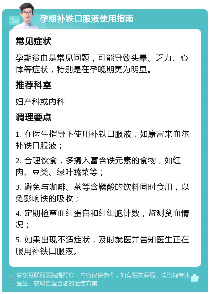 孕期补铁口服液使用指南 常见症状 孕期贫血是常见问题，可能导致头晕、乏力、心悸等症状，特别是在孕晚期更为明显。 推荐科室 妇产科或内科 调理要点 1. 在医生指导下使用补铁口服液，如康富来血尔补铁口服液； 2. 合理饮食，多摄入富含铁元素的食物，如红肉、豆类、绿叶蔬菜等； 3. 避免与咖啡、茶等含鞣酸的饮料同时食用，以免影响铁的吸收； 4. 定期检查血红蛋白和红细胞计数，监测贫血情况； 5. 如果出现不适症状，及时就医并告知医生正在服用补铁口服液。