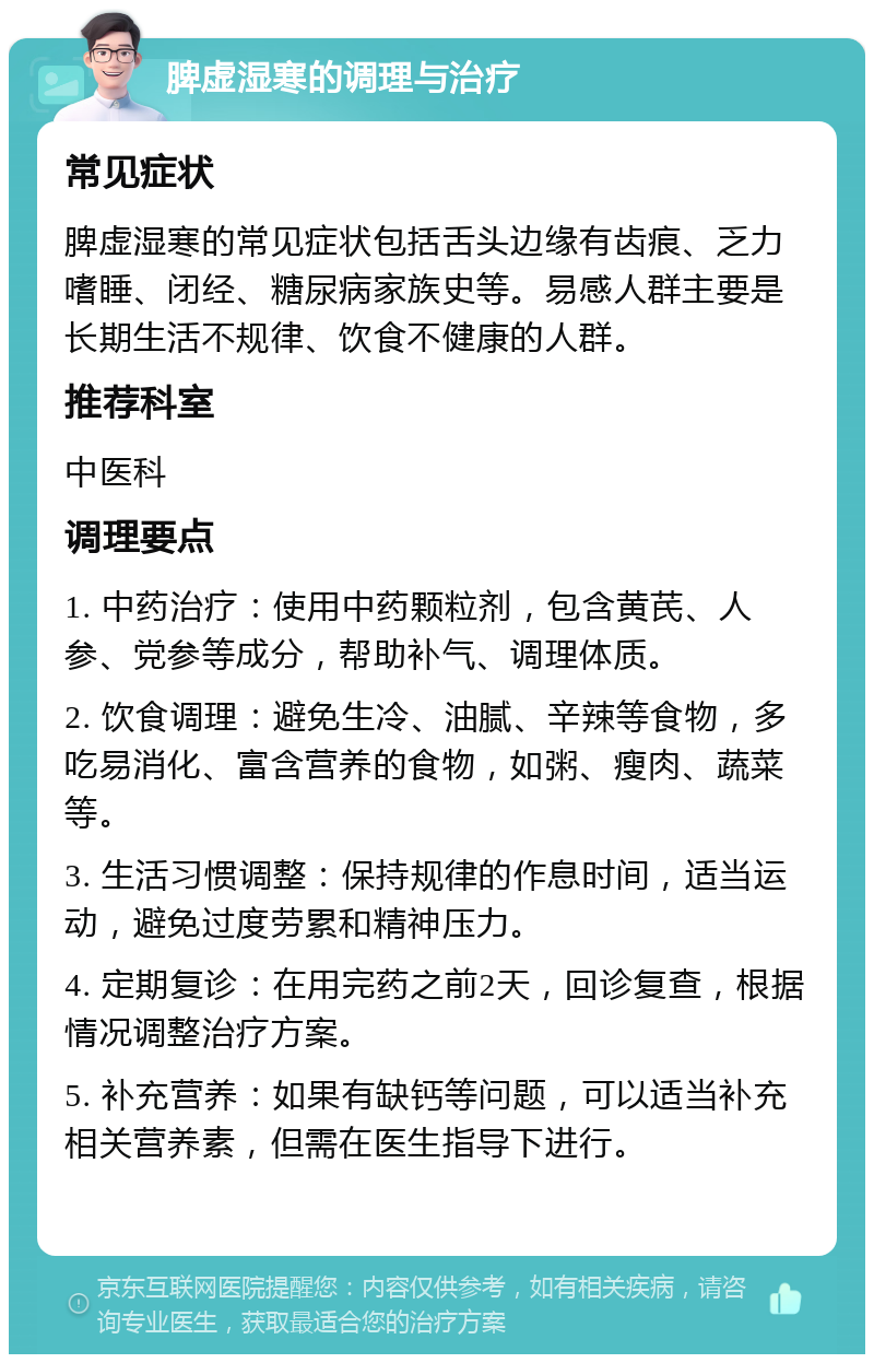 脾虚湿寒的调理与治疗 常见症状 脾虚湿寒的常见症状包括舌头边缘有齿痕、乏力嗜睡、闭经、糖尿病家族史等。易感人群主要是长期生活不规律、饮食不健康的人群。 推荐科室 中医科 调理要点 1. 中药治疗：使用中药颗粒剂，包含黄芪、人参、党参等成分，帮助补气、调理体质。 2. 饮食调理：避免生冷、油腻、辛辣等食物，多吃易消化、富含营养的食物，如粥、瘦肉、蔬菜等。 3. 生活习惯调整：保持规律的作息时间，适当运动，避免过度劳累和精神压力。 4. 定期复诊：在用完药之前2天，回诊复查，根据情况调整治疗方案。 5. 补充营养：如果有缺钙等问题，可以适当补充相关营养素，但需在医生指导下进行。