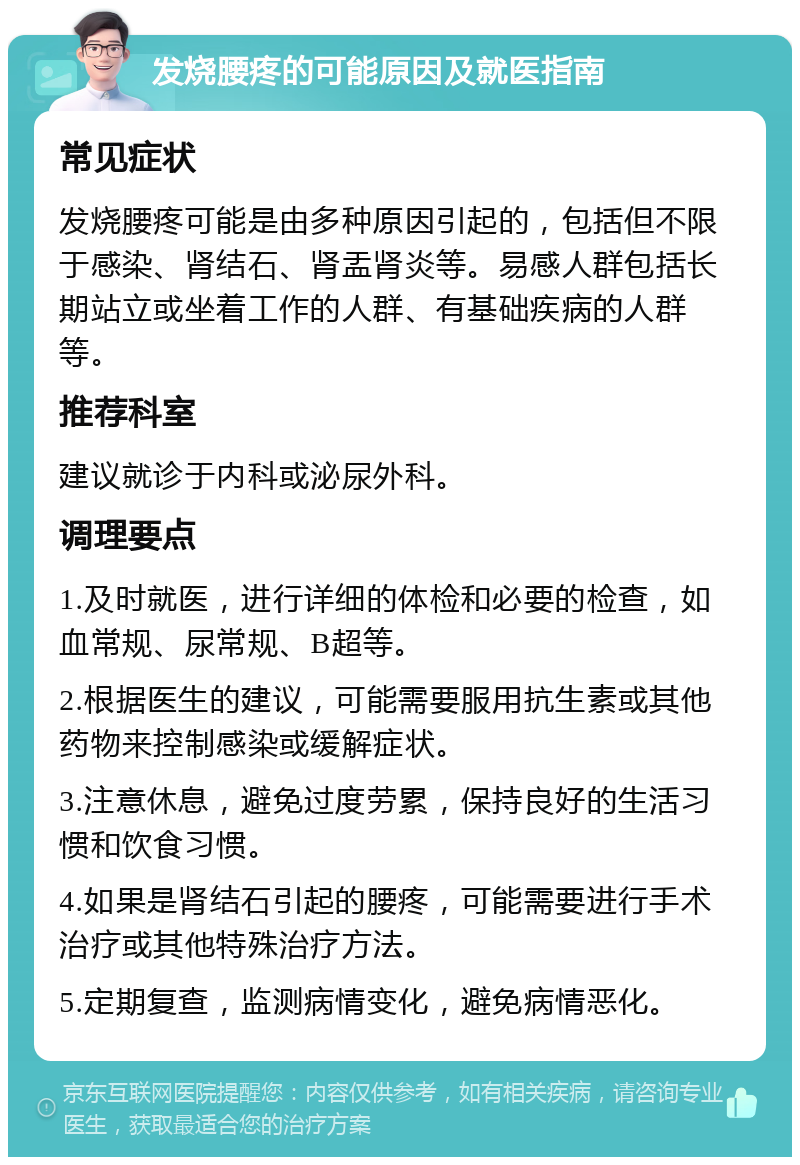 发烧腰疼的可能原因及就医指南 常见症状 发烧腰疼可能是由多种原因引起的，包括但不限于感染、肾结石、肾盂肾炎等。易感人群包括长期站立或坐着工作的人群、有基础疾病的人群等。 推荐科室 建议就诊于内科或泌尿外科。 调理要点 1.及时就医，进行详细的体检和必要的检查，如血常规、尿常规、B超等。 2.根据医生的建议，可能需要服用抗生素或其他药物来控制感染或缓解症状。 3.注意休息，避免过度劳累，保持良好的生活习惯和饮食习惯。 4.如果是肾结石引起的腰疼，可能需要进行手术治疗或其他特殊治疗方法。 5.定期复查，监测病情变化，避免病情恶化。