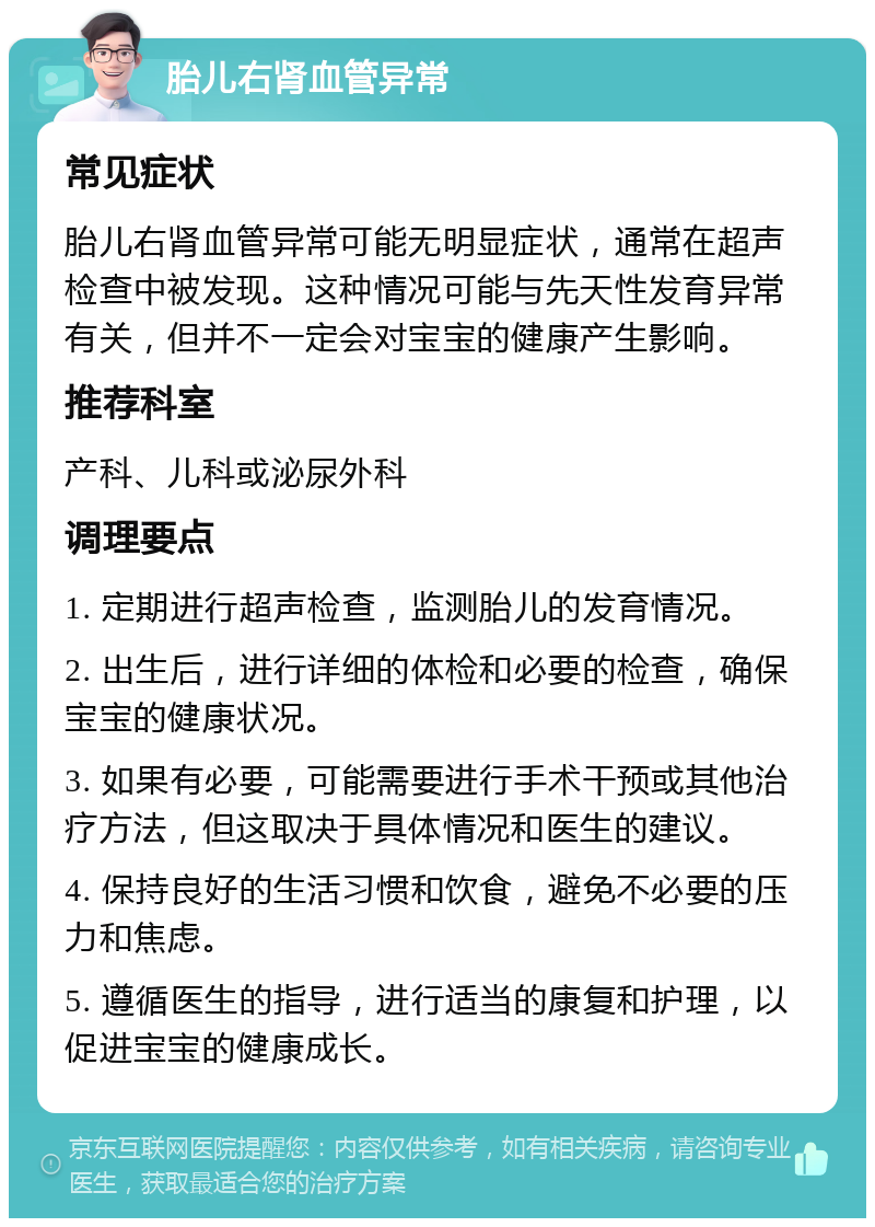 胎儿右肾血管异常 常见症状 胎儿右肾血管异常可能无明显症状，通常在超声检查中被发现。这种情况可能与先天性发育异常有关，但并不一定会对宝宝的健康产生影响。 推荐科室 产科、儿科或泌尿外科 调理要点 1. 定期进行超声检查，监测胎儿的发育情况。 2. 出生后，进行详细的体检和必要的检查，确保宝宝的健康状况。 3. 如果有必要，可能需要进行手术干预或其他治疗方法，但这取决于具体情况和医生的建议。 4. 保持良好的生活习惯和饮食，避免不必要的压力和焦虑。 5. 遵循医生的指导，进行适当的康复和护理，以促进宝宝的健康成长。