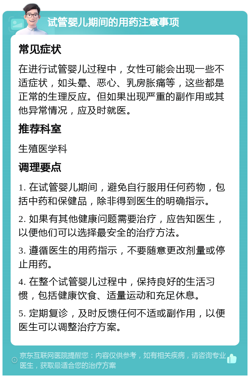 试管婴儿期间的用药注意事项 常见症状 在进行试管婴儿过程中，女性可能会出现一些不适症状，如头晕、恶心、乳房胀痛等，这些都是正常的生理反应。但如果出现严重的副作用或其他异常情况，应及时就医。 推荐科室 生殖医学科 调理要点 1. 在试管婴儿期间，避免自行服用任何药物，包括中药和保健品，除非得到医生的明确指示。 2. 如果有其他健康问题需要治疗，应告知医生，以便他们可以选择最安全的治疗方法。 3. 遵循医生的用药指示，不要随意更改剂量或停止用药。 4. 在整个试管婴儿过程中，保持良好的生活习惯，包括健康饮食、适量运动和充足休息。 5. 定期复诊，及时反馈任何不适或副作用，以便医生可以调整治疗方案。