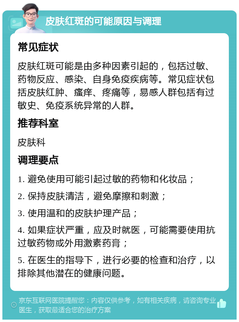 皮肤红斑的可能原因与调理 常见症状 皮肤红斑可能是由多种因素引起的，包括过敏、药物反应、感染、自身免疫疾病等。常见症状包括皮肤红肿、瘙痒、疼痛等，易感人群包括有过敏史、免疫系统异常的人群。 推荐科室 皮肤科 调理要点 1. 避免使用可能引起过敏的药物和化妆品； 2. 保持皮肤清洁，避免摩擦和刺激； 3. 使用温和的皮肤护理产品； 4. 如果症状严重，应及时就医，可能需要使用抗过敏药物或外用激素药膏； 5. 在医生的指导下，进行必要的检查和治疗，以排除其他潜在的健康问题。