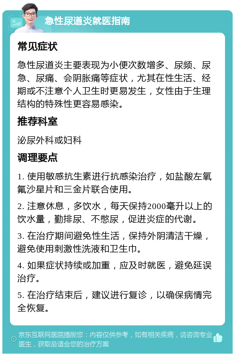 急性尿道炎就医指南 常见症状 急性尿道炎主要表现为小便次数增多、尿频、尿急、尿痛、会阴胀痛等症状，尤其在性生活、经期或不注意个人卫生时更易发生，女性由于生理结构的特殊性更容易感染。 推荐科室 泌尿外科或妇科 调理要点 1. 使用敏感抗生素进行抗感染治疗，如盐酸左氧氟沙星片和三金片联合使用。 2. 注意休息，多饮水，每天保持2000毫升以上的饮水量，勤排尿、不憋尿，促进炎症的代谢。 3. 在治疗期间避免性生活，保持外阴清洁干燥，避免使用刺激性洗液和卫生巾。 4. 如果症状持续或加重，应及时就医，避免延误治疗。 5. 在治疗结束后，建议进行复诊，以确保病情完全恢复。