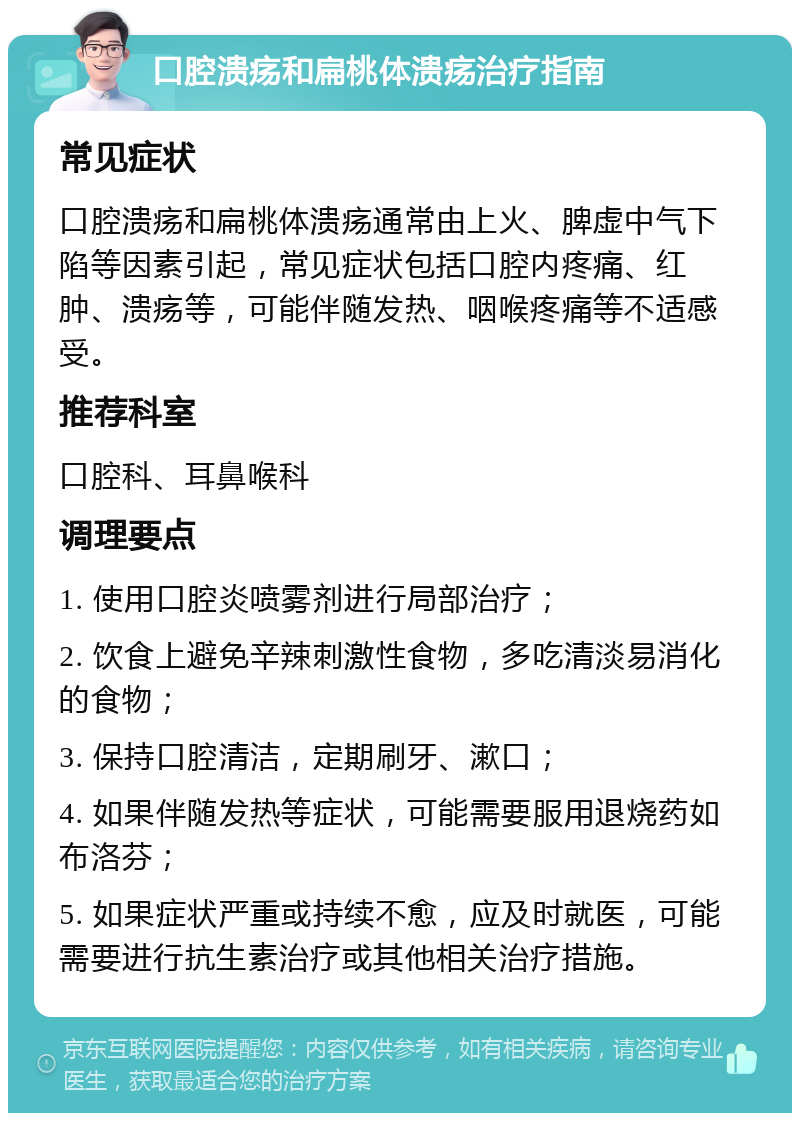 口腔溃疡和扁桃体溃疡治疗指南 常见症状 口腔溃疡和扁桃体溃疡通常由上火、脾虚中气下陷等因素引起，常见症状包括口腔内疼痛、红肿、溃疡等，可能伴随发热、咽喉疼痛等不适感受。 推荐科室 口腔科、耳鼻喉科 调理要点 1. 使用口腔炎喷雾剂进行局部治疗； 2. 饮食上避免辛辣刺激性食物，多吃清淡易消化的食物； 3. 保持口腔清洁，定期刷牙、漱口； 4. 如果伴随发热等症状，可能需要服用退烧药如布洛芬； 5. 如果症状严重或持续不愈，应及时就医，可能需要进行抗生素治疗或其他相关治疗措施。